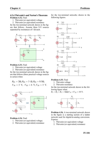 4.2.4 Thévenin’s and Norton’s Theorems
Problem 4.32. Find:
1. Thévenin (or equivalent) voltage
2. Thévenin (or equivalent) resistance
for the two-terminal network shown in the ﬁg-
ure that follows. Assume three 9-V sources
separated by resistances of 1 Ω each.
+
-
VB1
RB1
+
-
VT
RT
+
-
RB2
+
-
RB3
a
b
a
VB2 VB3
b
Problem 4.33. Find:
1. Thévenin (or equivalent) voltage
2. Thévenin (or equivalent) resistance
for the two-terminal network shown in the ﬁg-
ure that follows (three practical voltage sources
in series) when
RB1 ¼ 2Ω, RB2 ¼ 3 Ω, RB3 ¼ 0:5Ω,
VB1 ¼ 3 V, VB2 ¼ 6 V, VB3 ¼ 3 V:
+
-
VT
RT
a
b
+
-
RB2
+
-
RB3
+
-
VB1
RB1
a
b
VB2
VB3
Problem 4.34. Find:
1. Thévenin (or equivalent) voltage;
2. Thévenin (or equivalent) resistance
for the two-terminal networks shown in the
following ﬁgures.
+
- 48 V 20 W 16 W
5 W
a
4 W
b
a
b
1 mA
1 kW
3 kW
6 kW
b)
c)
+
-
a
b
10 V
2 kW
2 kW
6 kW1 kW
a)
+
-
a
b
10 V
1 kW
3 kW
6 kW
d)
Problem 4.35. Find:
1. Thévenin voltage
2. Thévenin resistance
for the two-terminal network shown in the fol-
lowing ﬁgure when
R1 ¼ R2 ¼ R3 ¼ 1kΩ,VS1 ¼VS2 ¼ 10 V:
R1
+
-
VS1
+
-
VS2
R2
R3
a
b
Problem 4.36. A two-terminal network shown
in the ﬁgure is a starting section of a ladder
network used for digital-to-analog conversion.
Express:
1. Thévenin (or equivalent) voltage
2. Thévenin (or equivalent) resistance
Chapter 4 Problems
IV-181
 