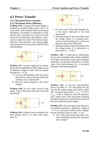 4.3 Power Transfer
4.3.1 Maximum Power Transfer
4.3.2 Maximum Power Efﬁciency
Problem 4.46. A deep-cycle marine battery is
modeled by an ideal voltage source of 24 V in
series with a 1-Ω resistance shown in the ﬁgure
that follows. The battery is connected to a load,
and the load’s resistance, RL, needs to be opti-
mized. Power delivered to the load has a maxi-
mum at exactly one value of the load resistance.
Find that value and prove your answer graphi-
cally using software of your choice (MATLAB is
recommended).
+
-
RL?24V
1 W
Problem 4.47. A power supply for an electric
heater can be modeled by an ideal voltage source
of unknown voltage in series with the internal
resistance RT ¼ 4 Ω.
A. Can you still determine when the power
delivered to a load (a heating spiral with
resistance RL) is maximized?
B. Does the answer depend on the source
voltage?
Problem 4.48. For the circuit shown in the
ﬁgure, when is the power delivered to the load
maximized?
RL?
1.5 W
1.5 W
+
-12 V
Problem 4.49. A battery can be modeled by an
ideal voltage source VT in series with a resis-
tance RT.
+
-
RL?
RT
VT
1. For what value of the load resistance RL
is the power delivered to the load
maximized?
2. What percentage of the power taken from
the voltage source VT is actually deliv-
ered to a load (assuming RL is chosen to
maximize the power delivered)?
3. What percentage of the power taken from
the voltage source VT is delivered to a
load when RL ¼ 0:1RT?
Problem 4.50. A micro-power photovoltaic
device can be modeled under certain conditions
as an ideal current power source and a resistance
in parallel—see the ﬁgure that follows. At which
value of the load resistance, RL, is the power
delivered to the load maximized?
5 mA 50 kW RL
Problem 4.51. A low-cost polycrystalline
Power Up BSP1-12 1-W solar panel lists rat-
ings for the output voltage and current, which
give maximum load power: VL max ¼ 17.28 V,
IL max ¼ 0.06 A. Based on these cell speciﬁca-
tions, which value of the equivalent resistance
should the load to be connected to the solar cell
have for maximum power output?
Problem 4.52. The solar panel from the previ-
ous problem generates a signiﬁcant voltage of
~13 V in a classroom without direct sunlight,
but the resulting current is small, ~1 mA.
A. Now, what value of the equivalent resis-
tance should the load have for maximum
power output?
Chapter 4 Circuit Analysis and Power Transfer
IV-184
 