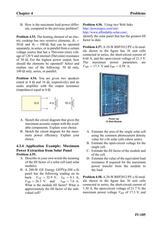 B. How is the maximum load power differ-
ent, compared to the previous problem?
Problem 4.53. The heating element of an elec-
tric cooktop has two resistive elements, R1 ¼
50 Ω and R2 ¼ 100 Ω, that can be operated
separately, in series, or in parallel from a certain
voltage source that has a Thévenin (rms) volt-
age of 120 Vand internal (Thévenin) resistance
of 30 Ω. For the highest power output, how
should the elements be operated? Select and
explain one of the following: 50 Ω only,
100 Ω only, series, or parallel.
Problem 4.54. You are given two speakers
(rated at 4 Ω and 16 Ω, respectively) and an
audio ampliﬁer with the output resistance
(impedance) equal to 8 Ω.
16 W4 W8 W
A. Sketch the circuit diagram that gives the
maximum acoustic output with the avail-
able components. Explain your choice.
B. Sketch the circuit diagram for the maxi-
mum power efﬁciency. Explain your
choice.
4.3.4 Application Example: Maximum
Power Extraction from Solar Panel
Problem 4.55.
A. Describe in your own words the meaning
of the ﬁll factor of a solar cell (and solar
module).
B. A 200-W GE Energy GEPVp-200 c-Si
panel has the following reading on its
back: VOC ¼ 32:9 V, ISC ¼ 8:1 A,
VMP ¼ 26:3 V, and IMP ¼ 7:6 A.
What is the module ﬁll factor? What is
approximately the ﬁll factor of the indi-
vidual cell?
Problem 4.56. Using two Web links
http://powerupco.com/site/
http://www.affordable-solar.com/,
identify the solar panel that has the greatest ﬁll
factor to date.
Problem 4.57. A 10-W BSP1012 PV c-Si mod-
ule shown in the ﬁgure has 36 unit cells
connected in series, the short-circuit current of
0.66 A, and the open-circuit voltage of 21.3 V.
The maximum power parameters are
VMP ¼ 17:3 V and IMP ¼ 0:58 A.
A. Estimate the area of the single solar cell
using the common photocurrent density
value for c-Si solar cells (show units).
B. Estimate the open-circuit voltage for the
single cell.
C. Estimate the ﬁll factor of the module and
of the cell.
D. Estimate the value of the equivalent load
resistance R required for the maximum
power transfer from the module to
the load.
Problem 4.58. A 20-W BSP2012 PV c-Si mod-
ule shown in the ﬁgure has 36 unit cells
connected in series, the short-circuit current of
1.30 A, the open-circuit voltage of 21.7 V, the
maximum power voltage VMP of 17.3 V, and
Chapter 4 Problems
IV-185
 