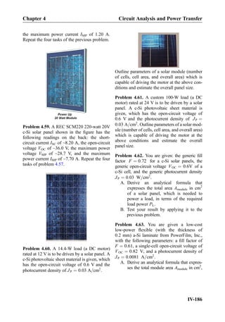 the maximum power current IMP of 1.20 A.
Repeat the four tasks of the previous problem.
Problem 4.59. A REC SCM220 220-watt 20V
c-Si solar panel shown in the ﬁgure has the
following readings on the back: the short-
circuit current ISC of ~8.20 A, the open-circuit
voltage VOC of ~36.0 V, the maximum power
voltage VMP of ~28.7 V, and the maximum
power current IMP of ~7.70 A. Repeat the four
tasks of problem 4.57.
Problem 4.60. A 14.4-W load (a DC motor)
rated at 12 V is to be driven by a solar panel. A
c-Si photovoltaic sheet material is given, which
has the open-circuit voltage of 0.6 V and the
photocurrent density of JP ¼ 0:03 A=cm2
.
Outline parameters of a solar module (number
of cells, cell area, and overall area) which is
capable of driving the motor at the above con-
ditions and estimate the overall panel size.
Problem 4.61. A custom 100-W load (a DC
motor) rated at 24 V is to be driven by a solar
panel. A c-Si photovoltaic sheet material is
given, which has the open-circuit voltage of
0.6 V and the photocurrent density of JP ¼
0:03 A=cm2
. Outline parameters of a solar mod-
ule (number of cells, cell area, and overall area)
which is capable of driving the motor at the
above conditions and estimate the overall
panel size.
Problem 4.62. You are given: the generic ﬁll
factor F ¼ 0:72 for a c-Si solar panels, the
generic open-circuit voltage VOC ¼ 0:6V of a
c-Si cell, and the generic photocurrent density
JP ¼ 0:03 W=cm2
.
A. Derive an analytical formula that
expresses the total area Amodule in cm2
of a solar panel, which is needed to
power a load, in terms of the required
load power PL.
B. Test your result by applying it to the
previous problem.
Problem 4.63. You are given a low-cost
low-power ﬂexible (with the thickness of
0.2 mm) a-Si laminate from PowerFilm, Inc.,
with the following parameters: a ﬁll factor of
F ¼ 0:61, a single-cell open-circuit voltage of
VOC ¼ 0:82 V, and a photocurrent density of
JP ¼ 0:0081 A=cm2
.
A. Derive an analytical formula that expres-
ses the total module area Amodule in cm2
,
Chapter 4 Circuit Analysis and Power Transfer
IV-186
 