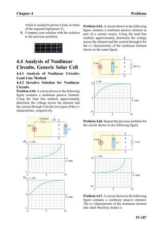 which is needed to power a load, in terms
of the required load power PL.
B. Compare your solution with the solution
to the previous problem.
4.4 Analysis of Nonlinear
Circuits. Generic Solar Cell
4.4.1 Analysis of Nonlinear Circuits:
Load Line Method
4.4.2 Iterative Solution for Nonlinear
Circuits
Problem 4.64. A circuit shown in the following
ﬁgure contains a nonlinear passive element.
Using the load line method, approximately
determine the voltage across the element and
the current through it for the two types of the υ-i
characteristic, respectively.
I, mA
V, volts
00
0
1
-1
+
-
9.5 V
a
b
10.55 kW
V
+
-
v-i
I
+
a)
I, mA
V, volts
5 1
5 100
0
1
-1
b)
Problem 4.65. A circuit shown in the following
ﬁgure contains a nonlinear passive element as
part of a current source. Using the load line
method, approximately determine the voltage
across the element and the current through it for
the υ-i characteristic of the nonlinear element
shown in the same ﬁgure.
I, mA
V, volts
5 100
0
10
-10
a
b
V
+
-
v-i
+
9 mA
667 W
Problem 4.66. Repeat the previous problem for
the circuit shown in the following ﬁgure.
I, mA
V, volts
5 100
0
10
-10
a
b
V
+
-
v-i
+
8 mA
1 kW
Problem 4.67. A circuit shown in the following
ﬁgure contains a nonlinear passive element.
The υ-i characteristic of the nonlinear element
(the ideal Shockley diode) is
Chapter 4 Problems
IV-187
 