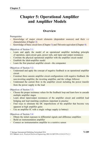 Chapter 5: Operational Ampliﬁer
and Ampliﬁer Models
Overview
Prerequisites:
- Knowledge of major circuit elements (dependent sources) and their -i
characteristics (Chapter 2)
- Knowledge of basic circuit laws (Chapter 3) and Thévenin equivalent (Chapter 4)
Objectives of Section 5.1:
- Learn and apply the model of an operational amplifier including principle
of operation, open-circuit gain, power rails, and input and output resistances
- Correlate the physical operational amplifier with the amplifier circuit model
- Establish the ideal-amplifier model
- Learn the first practical amplifier circuit—the comparator
Objectives of Section 5.2:
- Understand and apply the concept of negative feedback to an operational amplifier
circuit
- Construct three canonic amplifier circuit configurations with negative feedback: the
non-inverting amplifier, the inverting amplifier, and the voltage follower
- Understand the current flow in the amplifier circuit including the power transfer
from the power supply to the load
Objectives of Section 5.3:
- Choose the proper resistance values for the feedback loop and learn how to cascade
multiple amplifier stages
- Learn about input/output resistances of the amplifier circuit and establish load
bridging and load matching conditions important in practice
- Find ways to eliminate the DC imperfections of the amplifier that become very
apparent at high amplifier gains
- Use an amplifier IC with a single voltage supply (a battery)
Objectives of Section 5.4:
- Obtain the initial exposure to differential signals and difference amplifiers
- Build an instrumentation amplifier
- Connect an instrumentation amplifier to a resistive sensor
Chapter 5
© Springer International Publishing Switzerland 2016
S.N. Makarov et al., Practical Electrical Engineering, DOI 10.1007/978-3-319-21173-2_5
V-189
 