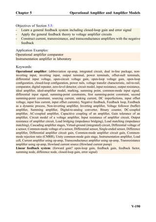 Objectives of Section 5.5:
- Learn a general feedback system including closed-loop gain and error signal
- Apply the general feedback theory to voltage amplifier circuits
- Construct current, transresistance, and transconductance amplifiers with the negative
feedback
Application Examples:
Operational amplifier comparator
Instrumentation amplifier in laboratory
Keywords:
Operational ampliﬁer: (abbreviation op-amp, integrated circuit, dual in-line package, non-
inverting input, inverting input, output terminal, power terminals, offset-null terminals,
differential input voltage, open-circuit voltage gain, open-loop voltage gain, open-loop
conﬁguration, closed-loop conﬁguration, power rails, voltage transfer characteristic, rail-to-rail,
comparator, digital repeater, zero-level detector, circuit model, input resistance, output resistance,
ideal ampliﬁer, ideal-ampliﬁer model, marking, summing point, common-mode input signal,
differential input signal, summing-point constraints, ﬁrst summing-point constraint, second
summing-point constraint, sourcing current, sinking current, DC imperfections, input offset
voltage, input bias current, input offset currents), Negative feedback, Feedback loop, Feedback
as a dynamic process, Non-inverting ampliﬁer, Inverting ampliﬁer, Voltage follower (buffer)
ampliﬁer, Summing ampliﬁer, Digital-to-analog converter, Binary counter, DC-coupled
ampliﬁer, AC-coupled ampliﬁer, Capacitive coupling of an ampliﬁer, Gain tolerance of an
ampliﬁer, Circuit model of a voltage ampliﬁer, Input resistance of ampliﬁer circuit, Output
resistance of ampliﬁer circuit, Load bridging (impedance bridging), Load matching (impedance
matching), Cascading ampliﬁer stages, Virtual-ground (integrated) circuit, Differential voltage of
a sensor, Common-mode voltage of a sensor, Differential sensor, Single-ended sensor, Difference
ampliﬁer, Differential ampliﬁer circuit gain, Common-mode ampliﬁer circuit gain, Common-
mode rejection ratio (CMRR), Unity common-mode gain stage, Instrumentation ampliﬁer, Load
cell, Current ampliﬁer using op-amp, Transconductance ampliﬁer using op-amp, Transresistance
ampliﬁer using op-amp, Howland current source (Howland current pump)
Linear feedback system: (forward gain? open-loop gain, feedback gain, feedback factor,
summing node, difference node, closed-loop gain, error signal)
Chapter 5 Operational Ampliﬁer and Ampliﬁer Models
V-190
 