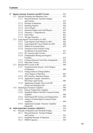 17 Bipolar Junction Transistor and BJT Circuits . . . . . . . . . . . . 851
17.1 Physical Principles and Operation Laws . . . . . . . . . . . . . 853
17.1.1 Physical Structure: Terminal Voltages
and Currents . . . . . . . . . . . . . . . . . . . . . . . . . . . 853
17.1.2 Principle of Operation . . . . . . . . . . . . . . . . . . . . 854
17.1.3 Operating Regions . . . . . . . . . . . . . . . . . . . . . . 856
17.1.4 Active Region . . . . . . . . . . . . . . . . . . . . . . . . . . 857
17.1.5 Saturation Region and Cutoff Region . . . . . . . . . 859
17.1.6 Transistor v–i Dependencies . . . . . . . . . . . . . . . . 861
17.1.7 Early Effect . . . . . . . . . . . . . . . . . . . . . . . . . . . 863
17.1.8 The pnp Transistor . . . . . . . . . . . . . . . . . . . . . . 863
17.2 Large-Signal Circuit Models of a BJT . . . . . . . . . . . . . . . 866
17.2.1 Large-Signal Circuit Model of a BJT . . . . . . . . . 866
17.2.2 Large-Signal DC Circuit Model of a BJT . . . . . . 868
17.2.3 Method of Assumed States . . . . . . . . . . . . . . . . 870
17.2.4 Transistor Circuit Analysis Using
the Method of Assumed States . . . . . . . . . . . . . . 871
17.2.5 DC Transistor Bias Circuits . . . . . . . . . . . . . . . . 873
17.2.6 β-Independent Biasing and Negative
Feedback . . . . . . . . . . . . . . . . . . . . . . . . . . . . . 874
17.2.7 Common Discrete-Circuit Bias Arrangement . . . . 876
17.2.8 Other Bias Circuits . . . . . . . . . . . . . . . . . . . . . . 878
17.3 Practical BJT Circuits at DC . . . . . . . . . . . . . . . . . . . . . . 880
17.3.1 Constant-Current Sources: Active Region
of Operation . . . . . . . . . . . . . . . . . . . . . . . . . . . 880
17.3.2 Voltage Follower (Voltage Buffer):
Active Region of Operation . . . . . . . . . . . . . . . . 882
17.3.3 BJT Switches: Saturation Region . . . . . . . . . . . . 884
17.3.4 Application Example: Automotive
BJT Dome Light Switch . . . . . . . . . . . . . . . . . . 886
17.3.5 Application Example: Door Lock BJT
Switch and Darlington Pair . . . . . . . . . . . . . . . . 887
17.4 Small-Signal Transistor Ampliﬁer . . . . . . . . . . . . . . . . . . 889
17.4.1 Generic Voltage-Gain Ampliﬁer . . . . . . . . . . . . . 889
17.4.2 Simpliﬁed Model of the BJT Common-Emitter
Ampliﬁer . . . . . . . . . . . . . . . . . . . . . . . . . . . . . 890
17.4.3 Small-Signal BJT Analysis and Superposition . . . 892
17.4.4 Analysis of Small-Signal Common-Emitter
Ampliﬁers . . . . . . . . . . . . . . . . . . . . . . . . . . . . 894
17.4.5 Application Example: Transistor Ampliﬁer
Bandwidth . . . . . . . . . . . . . . . . . . . . . . . . . . . . 898
18 MOS Field-Effect Transistor (MOSFET) . . . . . . . . . . . . . . . . 919
18.1 Principle of Operation and Threshold Voltage . . . . . . . . . 921
18.1.1 Physical Structure: Terminal Voltages
and Currents . . . . . . . . . . . . . . . . . . . . . . . . . . . 921
18.1.2 Simpliﬁed Principle of Operation . . . . . . . . . . . . 923
18.1.3 NMOS Capacitor . . . . . . . . . . . . . . . . . . . . . . . 924
Contents
xx
 
