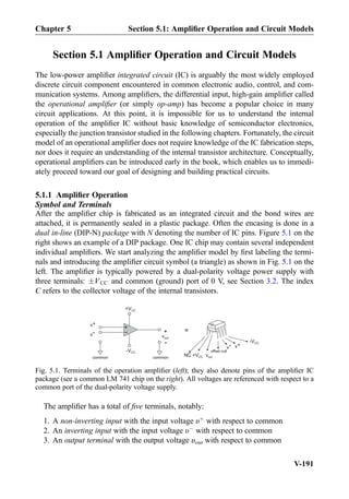 Section 5.1 Ampliﬁer Operation and Circuit Models
The low-power ampliﬁer integrated circuit (IC) is arguably the most widely employed
discrete circuit component encountered in common electronic audio, control, and com-
munication systems. Among ampliﬁers, the differential input, high-gain ampliﬁer called
the operational ampliﬁer (or simply op-amp) has become a popular choice in many
circuit applications. At this point, it is impossible for us to understand the internal
operation of the ampliﬁer IC without basic knowledge of semiconductor electronics,
especially the junction transistor studied in the following chapters. Fortunately, the circuit
model of an operational ampliﬁer does not require knowledge of the IC fabrication steps,
nor does it require an understanding of the internal transistor architecture. Conceptually,
operational ampliﬁers can be introduced early in the book, which enables us to immedi-
ately proceed toward our goal of designing and building practical circuits.
5.1.1 Ampliﬁer Operation
Symbol and Terminals
After the ampliﬁer chip is fabricated as an integrated circuit and the bond wires are
attached, it is permanently sealed in a plastic package. Often the encasing is done in a
dual in-line (DIP-N) package with N denoting the number of IC pins. Figure 5.1 on the
right shows an example of a DIP package. One IC chip may contain several independent
individual ampliﬁers. We start analyzing the ampliﬁer model by ﬁrst labeling the termi-
nals and introducing the ampliﬁer circuit symbol (a triangle) as shown in Fig. 5.1 on the
left. The ampliﬁer is typically powered by a dual-polarity voltage power supply with
three terminals: ÆVCC and common (ground) port of 0 V, see Section 3.2. The index
C refers to the collector voltage of the internal transistors.
The ampliﬁer has a total of ﬁve terminals, notably:
1. A non-inverting input with the input voltage υþ
with respect to common
2. An inverting input with the input voltage υÀ
with respect to common
3. An output terminal with the output voltage υout with respect to common
+
-
vout
common
+
-
+VCC
-VCC
common
+ =
-VCC
+VCC voutNC
offset null
v+
v-
v- v+
Fig. 5.1. Terminals of the operation ampliﬁer (left); they also denote pins of the ampliﬁer IC
package (see a common LM 741 chip on the right). All voltages are referenced with respect to a
common port of the dual-polarity voltage supply.
Chapter 5 Section 5.1: Ampliﬁer Operation and Circuit Models
V-191
 