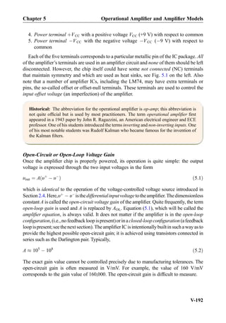 4. Power terminal þVCC with a positive voltage VCC (+9 V) with respect to common
5. Power terminal ÀVCC with the negative voltage ÀVCC (À9 V) with respect to
common
Each of the ﬁve terminals corresponds to a particular metallic pin of the IC package. All
of the ampliﬁer’s terminals are used in an ampliﬁer circuit and none of them should be left
disconnected. However, the chip itself could have some not connected (NC) terminals
that maintain symmetry and which are used as heat sinks, see Fig. 5.1 on the left. Also
note that a number of ampliﬁer ICs, including the LM74, may have extra terminals or
pins, the so-called offset or offset-null terminals. These terminals are used to control the
input offset voltage (an imperfection) of the ampliﬁer.
Historical: The abbreviation for the operational ampliﬁer is op-amp; this abbreviation is
not quite ofﬁcial but is used by most practitioners. The term operational ampliﬁer ﬁrst
appeared in a 1943 paper by John R. Ragazzini, an American electrical engineer and ECE
professor. One of his students introduced the terms inverting and non-inverting inputs. One
of his most notable students was Rudolf Kalman who became famous for the invention of
the Kalman ﬁlters.
Open-Circuit or Open-Loop Voltage Gain
Once the ampliﬁer chip is properly powered, its operation is quite simple: the output
voltage is expressed through the two input voltages in the form
υout ¼ A υþ
À υÀ
ð Þ ð5:1Þ
which is identical to the operation of the voltage-controlled voltage source introduced in
Section2.4.Here,υþ
À υÀ
isthedifferentialinputvoltagetotheampliﬁer.Thedimensionless
constant A is called the open-circuit voltage gain of the ampliﬁer. Quite frequently, the term
open-loop gain is used and A is replaced by AOL. Equation (5.1), which will be called the
ampliﬁer equation, is always valid. It does not matter if the ampliﬁer is in the open-loop
conﬁguration,(i.e.,nofeedbackloopispresent)orinaclosed-loopconﬁguration(afeedback
loop ispresent;see the next section).The ampliﬁer IC isintentionally built insucha way as to
provide the highest possible open-circuit gain; it is achieved using transistors connected in
series such as the Darlington pair. Typically,
A % 105
À 108
ð5:2Þ
The exact gain value cannot be controlled precisely due to manufacturing tolerances. The
open-circuit gain is often measured in V/mV. For example, the value of 160 V/mV
corresponds to the gain value of 160,000. The open-circuit gain is difﬁcult to measure.
Chapter 5 Operational Ampliﬁer and Ampliﬁer Models
V-192
 