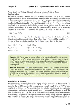 Power Rails and Voltage Transfer Characteristic in the Open-Loop
Conﬁguration
Two power interconnects of the ampliﬁer are often called rails. The term “rail” appears
simply because the power interconnections are represented by two long horizontal wires
in the circuit diagram connected to þVCC and ÀVCC, respectively, which resemble long
metal rails. The positive rail is þVCC, and the negative rail is ÀVCC. The power rails are
interfaced to a laboratory dual-polarity voltage power supply that also provides a
common (ground) port to be used later. The output ampliﬁer voltage can never exceed
the positive rail voltage or be less than the negative rail voltage. In other words,
ÀVCC υout VCC ð5:3Þ
Should the output voltage found in Eq. (5.1) exceed VCC, it will be forced to VCC.
Likewise, should the output voltage drop to less than ÀVCC, it will be forced to ÀVCC.
In view of these physical constraints, Eq. (5.1) may be rewritten in the form
υout ¼ A υþ
À υÀ
ð Þ, υoutj j  VCC
υout ¼ þVCC, A υþ
À υÀ
ð Þ  þVCC
υout ¼ ÀVCC, A υþ
À υÀ
ð Þ  ÀVCC
ð5:4Þ
Example 5.1: Plot to scale the output voltage of an operational ampliﬁer with an open-
circuit gain of A ¼ 105
when the non-inverting input voltage υþ
changes from À1 mV to
+1 mVand the inverting input voltage υÀ
is set to zero. The ampliﬁer is powered by a Æ16-
V dual voltage supply. This plot will give us the voltage transfer characteristic of the open-
loop ampliﬁer.
Solution: Ampliﬁer Eq. (5.4) gives the result shown in Fig. 5.2 by a thick piecewise-linear
curve. Due to the extremely high open-loop gain, the ampliﬁer output is almost always
saturated. This means that, except for a very narrow domain of input voltages on the order
of Æ0.2 mV, the output simply follows the power rail voltage, either positive or negative.
This is a very remarkable feature of the open-loop ampliﬁer.
Power Rails in Practice
The power rail(s) of the ampliﬁer or the supply voltage is speciﬁed in the datasheet. For
example, the LM358 ampliﬁer IC operates using a single supply 3 V to 32 V or dual
supplies Æ1.5 V to Æ16 V. As we can see from this data, the ampliﬁer does not necessarily
operate using a dual voltage supply; a single supply (“single rail”) can be used as well. The
same ampliﬁer chip (e.g., LM358) can be used either with the single voltage supply or with
a dual supply. This question, although less important in theory, is very important in practice.
Also note that, in practice, the output never exactly reaches the positive or negative rail
Chapter 5 Section 5.1: Ampliﬁer Operation and Circuit Models
V-193
 
