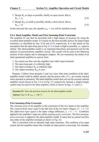 1. Design Rin as large as possible, ideally an open circuit, that is,
Rin ¼ 1 ð5:8Þ
2. Design Rout as small as possible, ideally a short circuit, that is,
Rout ¼ 0 ð5:9Þ
In this and only this case, the equality υout ¼ AυS will be satisﬁed exactly.
5.1.4 Ideal-Ampliﬁer Model and First Summing-Point Constraint
The ampliﬁer IC can then be described with a high degree of accuracy by using the
so-called ideal-ampliﬁer model. It is based on the best possible choices for input/output
resistances as described by Eqs. (5.8) and (5.9), respectively. It is also based on the
assumption that the open-loop gain in Eq. (5.1) is made as high as possible, i.e., equal to
inﬁnity. The ideal-ampliﬁer model is an important theoretical and practical tool for the
analysis of microelectronic ampliﬁer circuits. This model will be used in the following
sections of this chapter and in subsequent chapters. We can summarize the model of an
ideal operational ampliﬁer in concise form:
1. No current can ﬂow into the ampliﬁer (into either input terminal).
2. The open-loop gain A is inﬁnitely high.
3. The input resistance Rin is inﬁnitely high.
4. The output resistance Rout is zero.
Property 1 follows from property 3 and vice versa. One more condition of the ideal-
ampliﬁer model could be added, namely, that the power rails ÆVCC are exactly reached
when operated in saturation. The ideal-ampliﬁer model does not use the accurate internal
ampliﬁer circuit shown in Fig. 5.4 or in Fig. 5.5, respectively. Instead, a simple triangle
symbol may be used for the ideal ampliﬁer, which is shown in Figs. 5.1 and 5.3.
Exercise 5.3: Solve the previous exercise for the ideal-ampliﬁer model.
Answer: Case A, B: υout ¼ 1:00 V.
First Summing-Point Constraint
The summing point of an ampliﬁer is the connection of the two inputs to the ampliﬁer.
The common-mode input signal is the half sum of the two input voltages, υþ
þ υÀ
ð Þ=2.
The differential input signal is the input voltage difference, υx ¼ υþ
À υÀ
. Conditions
applied to the ampliﬁer’s input are called summing-point constraints. The ﬁrst summing-
point constraint is applied to the ideal-ampliﬁer model. It states that no current can ﬂow
into either of the ampliﬁer terminals as shown in Fig. 5.6.
This is consistent with an inﬁnitely high input resistance. The condition of no input
current into the ampliﬁer means that virtually no input power is necessary. For example,
Chapter 5 Section 5.1: Ampliﬁer Operation and Circuit Models
V-197
 
