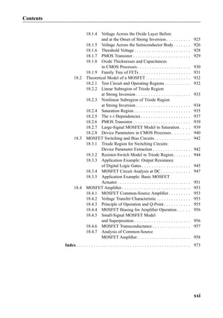 18.1.4 Voltage Across the Oxide Layer Before
and at the Onset of Strong Inversion . . . . . . . . . . 925
18.1.5 Voltage Across the Semiconductor Body . . . . . . . 926
18.1.6 Threshold Voltage . . . . . . . . . . . . . . . . . . . . . . . 928
18.1.7 PMOS Transistor . . . . . . . . . . . . . . . . . . . . . . . 929
18.1.8 Oxide Thicknesses and Capacitances
in CMOS Processes . . . . . . . . . . . . . . . . . . . . . . 930
18.1.9 Family Tree of FETs . . . . . . . . . . . . . . . . . . . . . 931
18.2 Theoretical Model of a MOSFET . . . . . . . . . . . . . . . . . . 932
18.2.1 Test Circuit and Operating Regions . . . . . . . . . . 932
18.2.2 Linear Subregion of Triode Region
at Strong Inversion . . . . . . . . . . . . . . . . . . . . . . 933
18.2.3 Nonlinear Subregion of Triode Region
at Strong Inversion . . . . . . . . . . . . . . . . . . . . . . 934
18.2.4 Saturation Region . . . . . . . . . . . . . . . . . . . . . . . 935
18.2.5 The v-i Dependencies . . . . . . . . . . . . . . . . . . . . 937
18.2.6 PMOS Transistor . . . . . . . . . . . . . . . . . . . . . . . 939
18.2.7 Large-Signal MOSFET Model in Saturation . . . . 939
18.2.8 Device Parameters in CMOS Processes . . . . . . . 940
18.3 MOSFET Switching and Bias Circuits . . . . . . . . . . . . . . . 942
18.3.1 Triode Region for Switching Circuits:
Device Parameter Extraction . . . . . . . . . . . . . . . 942
18.3.2 Resistor-Switch Model in Triode Region . . . . . . . 944
18.3.3 Application Example: Output Resistance
of Digital Logic Gates . . . . . . . . . . . . . . . . . . . . 945
18.3.4 MOSFET Circuit Analysis at DC . . . . . . . . . . . . 947
18.3.5 Application Example: Basic MOSFET
Actuator . . . . . . . . . . . . . . . . . . . . . . . . . . . . . . 951
18.4 MOSFET Ampliﬁer . . . . . . . . . . . . . . . . . . . . . . . . . . . . 953
18.4.1 MOSFET Common-Source Ampliﬁer . . . . . . . . . 953
18.4.2 Voltage Transfer Characteristic . . . . . . . . . . . . . . 953
18.4.3 Principle of Operation and Q-Point . . . . . . . . . . . 955
18.4.4 MOSFET Biasing for Ampliﬁer Operation . . . . . 956
18.4.5 Small-Signal MOSFET Model
and Superposition . . . . . . . . . . . . . . . . . . . . . . . 956
18.4.6 MOSFET Transconductance . . . . . . . . . . . . . . . 957
18.4.7 Analysis of Common-Source
MOSFET Ampliﬁer . . . . . . . . . . . . . . . . . . . . . . 958
Index . . . . . . . . . . . . . . . . . . . . . . . . . . . . . . . . . . . . . . . . . . . . . . . 973
Contents
xxi
 