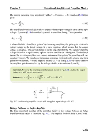 The second summing-point constraint yields υ* ¼ 0 since υx ¼ 0. Equation (5.18) then
gives
υout ¼ À
R2
R1
υin ð5:19Þ
The ampliﬁer circuit is solved: we have expressed the output voltage in terms of the input
voltage. Equation (5.19) is another key result in ampliﬁer theory. The expression
ACL ¼ À
R2
R1
ð5:20Þ
is also called the closed-loop gain of the inverting ampliﬁer; the gain again relates the
output voltage to the input voltage. It is now negative, which means that the output
voltage is inverted. This circumstance is hardly important for the AC signals where the
voltage inversion is equivalent to a phase shift of π radians or 180 degrees. The feedback
loop of the inverting ampliﬁer also enables us to control the gain of the ampliﬁer with two
standard resistors. We can choose the proper resistance combination to achieve any ﬁnite
gain between zero (R2 ¼ 0) and negative inﬁnity (R1 ¼ 0). In Fig. 5.11 we clearly see how
the ampliﬁer gain is controlled by the voltage divider with resistors R1 and R2.
Exercise 5.5: Solve the inverting-ampliﬁer circuit shown in Fig. 5.12, i.e., ﬁnd the output
voltage υout with respect to common.
Answer: υout ¼ À
R2
R1
υin ¼ À
1 Â 104
51
Â 1 mV ¼ À196 mV.
Voltage Follower or Buffer Ampliﬁer
The third important member of the ampliﬁer family is the voltage follower or buffer
ampliﬁer whose circuit is shown in Fig. 5.13. The negative feedback loop is just a wire.
R =102
R =511
+
-
1 mV
+
-
vout
+
-
Fig. 5.12. An inverting ampliﬁer circuit with an applied input voltage of 1 mV.
Chapter 5 Operational Ampliﬁer and Ampliﬁer Models
V-204
 