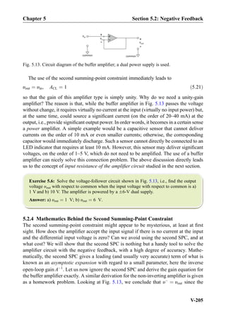 The use of the second summing-point constraint immediately leads to
υout ¼ υin, ACL ¼ 1 ð5:21Þ
so that the gain of this ampliﬁer type is simply unity. Why do we need a unity-gain
ampliﬁer? The reason is that, while the buffer ampliﬁer in Fig. 5.13 passes the voltage
without change, it requires virtually no current at the input (virtually no input power) but,
at the same time, could source a signiﬁcant current (on the order of 20–40 mA) at the
output, i.e., provide signiﬁcant output power. In order words, it becomes in a certain sense
a power ampliﬁer. A simple example would be a capacitive sensor that cannot deliver
currents on the order of 10 mA or even smaller currents; otherwise, the corresponding
capacitor would immediately discharge. Such a sensor cannot directly be connected to an
LED indicator that requires at least 10 mA. However, this sensor may deliver signiﬁcant
voltages, on the order of 1–5 V, which do not need to be ampliﬁed. The use of a buffer
ampliﬁer can nicely solve this connection problem. The above discussion directly leads
us to the concept of input resistance of the ampliﬁer circuit studied in the next section.
Exercise 5.6: Solve the voltage-follower circuit shown in Fig. 5.13, i.e., ﬁnd the output
voltage υout with respect to common when the input voltage with respect to common is a)
1 V and b) 10 V. The ampliﬁer is powered by a Æ6-V dual supply.
Answer: a) υout ¼ 1 V; b) υout ¼ 6 V.
5.2.4 Mathematics Behind the Second Summing-Point Constraint
The second summing-point constraint might appear to be mysterious, at least at ﬁrst
sight. How does the ampliﬁer accept the input signal if there is no current at the input
and the differential input voltage is zero? Can we avoid using the second SPC, and at
what cost? We will show that the second SPC is nothing but a handy tool to solve the
ampliﬁer circuit with the negative feedback, with a high degree of accuracy. Mathe-
matically, the second SPC gives a leading (and usually very accurate) term of what is
known as an asymptotic expansion with regard to a small parameter, here the inverse
open-loop gain AÀ1
. Let us now ignore the second SPC and derive the gain equation for
the buffer ampliﬁer exactly. A similar derivation for the non-inverting ampliﬁer is given
as a homework problem. Looking at Fig. 5.13, we conclude that υÀ
¼ υout since the
+
-
vout
common
+
-
vin
+
-
vx
common
Fig. 5.13. Circuit diagram of the buffer ampliﬁer; a dual power supply is used.
Chapter 5 Section 5.2: Negative Feedback
V-205
 