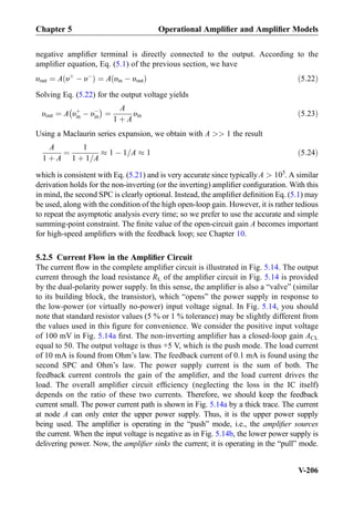negative ampliﬁer terminal is directly connected to the output. According to the
ampliﬁer equation, Eq. (5.1) of the previous section, we have
υout ¼ A υþ
À υÀ
ð Þ ¼ A υin À υoutð Þ ð5:22Þ
Solving Eq. (5.22) for the output voltage yields
υout ¼ A υþ
in À υÀ
in
À Á
¼
A
1 þ A
υin ð5:23Þ
Using a Maclaurin series expansion, we obtain with A  1 the result
A
1 þ A
¼
1
1 þ 1=A
% 1 À 1=A % 1 ð5:24Þ
which is consistent with Eq. (5.21) and is very accurate since typically A  105
. A similar
derivation holds for the non-inverting (or the inverting) ampliﬁer conﬁguration. With this
in mind, the second SPC is clearly optional. Instead, the ampliﬁer deﬁnition Eq. (5.1) may
be used, along with the condition of the high open-loop gain. However, it is rather tedious
to repeat the asymptotic analysis every time; so we prefer to use the accurate and simple
summing-point constraint. The ﬁnite value of the open-circuit gain A becomes important
for high-speed ampliﬁers with the feedback loop; see Chapter 10.
5.2.5 Current Flow in the Ampliﬁer Circuit
The current ﬂow in the complete ampliﬁer circuit is illustrated in Fig. 5.14. The output
current through the load resistance RL of the ampliﬁer circuit in Fig. 5.14 is provided
by the dual-polarity power supply. In this sense, the ampliﬁer is also a “valve” (similar
to its building block, the transistor), which “opens” the power supply in response to
the low-power (or virtually no-power) input voltage signal. In Fig. 5.14, you should
note that standard resistor values (5 % or 1 % tolerance) may be slightly different from
the values used in this ﬁgure for convenience. We consider the positive input voltage
of 100 mV in Fig. 5.14a ﬁrst. The non-inverting ampliﬁer has a closed-loop gain ACL
equal to 50. The output voltage is thus +5 V, which is the push mode. The load current
of 10 mA is found from Ohm’s law. The feedback current of 0.1 mA is found using the
second SPC and Ohm’s law. The power supply current is the sum of both. The
feedback current controls the gain of the ampliﬁer, and the load current drives the
load. The overall ampliﬁer circuit efﬁciency (neglecting the loss in the IC itself)
depends on the ratio of these two currents. Therefore, we should keep the feedback
current small. The power current path is shown in Fig. 5.14a by a thick trace. The current
at node A can only enter the upper power supply. Thus, it is the upper power supply
being used. The ampliﬁer is operating in the “push” mode, i.e., the ampliﬁer sources
the current. When the input voltage is negative as in Fig. 5.14b, the lower power supply is
delivering power. Now, the ampliﬁer sinks the current; it is operating in the “pull” mode.
Chapter 5 Operational Ampliﬁer and Ampliﬁer Models
V-206
 