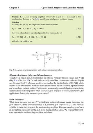 Example 5.4: A non-inverting ampliﬁer circuit with a gain of 11 is needed in the
conﬁguration depicted in Fig. 5.16. Identify one set of proper resistance values.
Solution:
To satisfy Eq. (5.29), we simply choose the round numbers
R1 ¼ 1 kΩ, R2 ¼ 10 kΩ, RL ¼ 100 Ω ð5:30Þ
However, other choices are indeed possible. For example, the set
R1 ¼ 100 kΩ, R2 ¼ 1 MΩ, RL ¼ 100 Ω ð5:31Þ
will solve the problem too.
Discrete Resistance Values and Potentiometers
To achieve a proper gain, we sometimes have to use “strange” resistor values like 49 kΩ
(Fig. 5.14 of Section 5.2). Do such resistors really exist? For 5 % tolerance resistors, they do
not. However, for 1 % tolerance resistors, you can ﬁnd the standard value of 48.7 kΩ, which
is close to the above value. When the exact resistor values are not available, a potentiometer
can be used as a variable resistor. Furthermore, an externally controlled potentiometer in the
feedback loop is also important when a variable-gain ampliﬁer is needed, for example, for
applications that require automatic gain control.
Gain Tolerance
What about the gain tolerance? The feedback resistor tolerances indeed determine the
gain tolerance. If the resistor tolerance is X, then the gain tolerance is 2X. This result is
valid for both the inverting and the non-inverting ampliﬁer. The corresponding proof uses
an asymptotic expansion for the gain about its unperturbed value. We consider the worst-
case scenario for the inverting ampliﬁer and obtain
+
-
R2
R1
vout
+
-
-100 mV +100 mVvin
RL
+
-
Fig. 5.16. A non-inverting ampliﬁer with unknown resistance values.
Chapter 5 Operational Ampliﬁer and Ampliﬁer Models
V-210
 