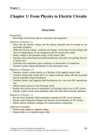 Chapter 1: From Physics to Electric Circuits
Overview
Prerequisites:
- Knowledge of university physics: electricity and magnetism
Objectives of Section 1.1:
- Show that the electric voltage and the electric potential may be treated as two
equivalent quantities
- Define the electric voltage—work per unit charge—in the form of a line integral and
show its independence on the integration path for conservative fields
- Relate voltage to the potential energy of the electric field
- Introduce three-dimensional potential distributions and realize the guiding function
of metal wires
- Formulate and understand major conditions of electrostatics of conductors
- Visualize surface charge distributions in the electrostatic case
Objectives of Section 1.2:
- Introduce electric current density as a function of the applied electric field
- Visualize steady-state current flow in a single conductor along with the associated
electric potential/voltage distribution
- Visualize electric and magnetic-field distributions for a two-wire DC transmission
line
- Obtain initial exposure to the Poynting vector
- Realize that electric power is transferred via Poynting vector even in DC circuits
- Indicate a path toward circuit problems where the field effects become important
Objectives of Section 1.3:
- Review basic hydraulic (fluid mechanics) analogies for DC circuit elements
- Present major hydraulic analogies for dynamic circuit elements in AC circuits
- Briefly discuss hydraulic analogies for semiconductor components
Application Examples:
- Human body subject to applied voltage
- Human body in an external electric field
© Springer International Publishing Switzerland 2016
S.N. Makarov et al., Practical Electrical Engineering, DOI 10.1007/978-3-319-21173-2_1
I-1
Chapter 1
 