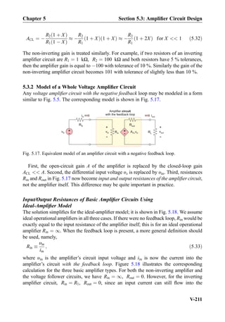 ACL ¼ À
R2 1 þ Xð Þ
R1 1 À Xð Þ
% À
R2
R1
1 þ Xð Þ 1 þ Xð Þ % À
R2
R1
1 þ 2Xð Þ for X  1 ð5:32Þ
The non-inverting gain is treated similarly. For example, if two resistors of an inverting
ampliﬁer circuit are R1 ¼ 1 kΩ, R2 ¼ 100 kΩ and both resistors have 5 % tolerances,
then the ampliﬁer gain is equal to À100 with tolerance of 10 %. Similarly the gain of the
non-inverting ampliﬁer circuit becomes 101 with tolerance of slightly less than 10 %.
5.3.2 Model of a Whole Voltage Ampliﬁer Circuit
Any voltage ampliﬁer circuit with the negative feedback loop may be modeled in a form
similar to Fig. 5.5. The corresponding model is shown in Fig. 5.17.
First, the open-circuit gain A of the ampliﬁer is replaced by the closed-loop gain
ACL  A. Second, the differential input voltage υx is replaced by υin. Third, resistances
Rin and Rout in Fig. 5.17 now become input and output resistances of the ampliﬁer circuit,
not the ampliﬁer itself. This difference may be quite important in practice.
Input/Output Resistances of Basic Ampliﬁer Circuits Using
Ideal-Ampliﬁer Model
The solution simpliﬁes for the ideal-ampliﬁer model; it is shown in Fig. 5.18. We assume
ideal operational ampliﬁers in all three cases. If there were no feedback loop, Rin would be
exactly equal to the input resistance of the ampliﬁer itself; this is for an ideal operational
ampliﬁer Rin ¼ 1. When the feedback loop is present, a more general deﬁnition should
be used, namely,
Rin 
υin
iin
; ð5:33Þ
where υin is the ampliﬁer’s circuit input voltage and iin is now the current into the
ampliﬁer’s circuit with the feedback loop. Figure 5.18 illustrates the corresponding
calculation for the three basic ampliﬁer types. For both the non-inverting ampliﬁer and
the voltage follower circuits, we have Rin ¼ 1, Rout ¼ 0. However, for the inverting
ampliﬁer circuit, Rin ¼ R1, Rout ¼ 0, since an input current can still ﬂow into the
Amplifier circuit
with the feedback loop
Rout
Rin
+
-
ACL invvin +
-
RS
vS RL
+
-
vout
iin iout
+
-
Fig. 5.17. Equivalent model of an ampliﬁer circuit with a negative feedback loop.
Chapter 5 Section 5.3: Ampliﬁer Circuit Design
V-211
 