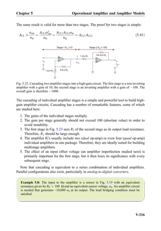The same result is valid for more than two stages. The proof for two stages is simple:
ACL 
υout
υin
¼
ACL2υ1
out
υin
¼
ACL1ACL2υin
υin
¼ ACL1ACL2 ð5:41Þ
The cascading of individual ampliﬁer stages is a simple and powerful tool to build high-
gain ampliﬁer circuits. Cascading has a number of remarkable features, some of which
are studied here:
1. The gains of the individual stages multiply.
2. The gain per stage generally should not exceed 100 (absolute value) in order to
avoid instability.
3. The ﬁrst stage in Fig. 5.23 sees R1 of the second stage as its output load resistance.
Therefore, R1 should be large enough.
4. The ampliﬁer ICs usually include two (dual op-amp) or even four (quad op-amp)
individual ampliﬁers in one package. Therefore, they are ideally suited for building
multistage ampliﬁers.
5. The effect of an input offset voltage (an ampliﬁer imperfection studied next) is
primarily important for the ﬁrst stage, but it then loses its signiﬁcance with every
subsequent stage.
Note that cascading is equivalent to a series combination of individual ampliﬁers.
Parallel conﬁgurations also exist, particularly in analog-to-digital converters.
Example 5.8: The input to the ampliﬁer is a sensor in Fig. 5.19 with an equivalent
resistance given by RS ¼ 100 Ω and an equivalent sensor voltage, υS. An ampliﬁer circuit
is needed that generates ~10,000 υS at its output. The load bridging condition must be
satisﬁed.
+
-
9 k =R21 k =R1
vin
+
-
100 k =R21 k =R1
vout
+
-
Stage 1 A =10CL
vout
1
Stage 2 A =-100CL
Fig. 5.23. Cascading two ampliﬁer stages into a high-gain circuit. The ﬁrst stage is a non-inverting
ampliﬁer with a gain of 10; the second stage is an inverting ampliﬁer with a gain of À100. The
overall gain is therefore À1000.
Chapter 5 Operational Ampliﬁer and Ampliﬁer Models
V-216
 