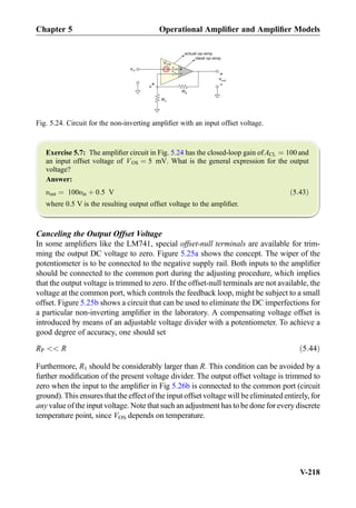Exercise 5.7: The ampliﬁer circuit in Fig. 5.24 has the closed-loop gain of ACL ¼ 100 and
an input offset voltage of VOS ¼ 5 mV. What is the general expression for the output
voltage?
Answer:
υout ¼ 100υin þ 0:5 V ð5:43Þ
where 0.5 V is the resulting output offset voltage to the ampliﬁer.
Canceling the Output Offset Voltage
In some ampliﬁers like the LM741, special offset-null terminals are available for trim-
ming the output DC voltage to zero. Figure 5.25a shows the concept. The wiper of the
potentiometer is to be connected to the negative supply rail. Both inputs to the ampliﬁer
should be connected to the common port during the adjusting procedure, which implies
that the output voltage is trimmed to zero. If the offset-null terminals are not available, the
voltage at the common port, which controls the feedback loop, might be subject to a small
offset. Figure 5.25b shows a circuit that can be used to eliminate the DC imperfections for
a particular non-inverting ampliﬁer in the laboratory. A compensating voltage offset is
introduced by means of an adjustable voltage divider with a potentiometer. To achieve a
good degree of accuracy, one should set
RP  R ð5:44Þ
Furthermore, R1 should be considerably larger than R. This condition can be avoided by a
further modiﬁcation of the present voltage divider. The output offset voltage is trimmed to
zero when the input to the ampliﬁer in Fig 5.26b is connected to the common port (circuit
ground). This ensures that the effect of the input offset voltage will be eliminated entirely, for
any value of the input voltage. Note that such an adjustment has to be done for every discrete
temperature point, since VOS depends on temperature.
actual op-amp
R2
R1
vout
+
-
+
-
Vx
v*
+
-
+
-
ideal op-amp
VOS
vin
Fig. 5.24. Circuit for the non-inverting ampliﬁer with an input offset voltage.
Chapter 5 Operational Ampliﬁer and Ampliﬁer Models
V-218
 