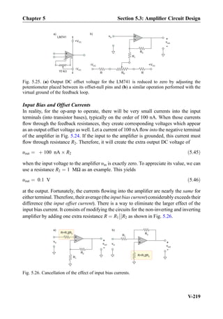 Input Bias and Offset Currents
In reality, for the op-amp to operate, there will be very small currents into the input
terminals (into transistor bases), typically on the order of 100 nA. When those currents
ﬂow through the feedback resistances, they create corresponding voltages which appear
as an output offset voltage as well. Let a current of 100 nA ﬂow into the negative terminal
of the ampliﬁer in Fig. 5.24. If the input to the ampliﬁer is grounded, this current must
ﬂow through resistance R2. Therefore, it will create the extra output DC voltage of
υout ¼ þ 100 nA Â R2 ð5:45Þ
when the input voltage to the ampliﬁer υin is exactly zero. To appreciate its value, we can
use a resistance R2 ¼ 1 MΩ as an example. This yields
υout ¼ 0:1 V ð5:46Þ
at the output. Fortunately, the currents ﬂowing into the ampliﬁer are nearly the same for
either terminal. Therefore, their average (the input bias current) considerably exceeds their
difference (the input offset current). There is a way to eliminate the larger effect of the
input bias current. It consists of modifying the circuits for the non-inverting and inverting
ampliﬁer by adding one extra resistance R ¼ R1



R2 as shown in Fig. 5.26.
+
-
-VCC
+VCC
10 k
1
5
vin +
-
R2
R1
vout
+
-
-VCC +VCC
RP RR
)b)a
LM741
Fig. 5.25. (a) Output DC offset voltage for the LM741 is reduced to zero by adjusting the
potentiometer placed between its offset-null pins and (b) a similar operation performed with the
virtual ground of the feedback loop.
vin
+
-
R2
R1
vout
+
-
R=R ||R1 2
+
-
R2R1
vout
+
-
vin
R=R ||R1 2
a) b)
Fig. 5.26. Cancellation of the effect of input bias currents.
Chapter 5 Section 5.3: Ampliﬁer Circuit Design
V-219
 
