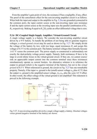 From the ampliﬁer’s gain point of view, the resistance R has a negligible, if any, effect.
The proof of the cancellation effect for the non-inverting ampliﬁer circuit is as follows.
When both the input and output to the ampliﬁer in Fig. 5.26a are grounded (connected to
the common port), the input current source at the non-inverting input sees resistance
R and the input current source at the inverting input sees the parallel combination of R1,
R2, respectively. Making R equal toR1



R2 yields an offset differential voltage that is zero.
5.3.6 DC-Coupled Single-Supply Ampliﬁer: Virtual-Ground Circuit
A single voltage supply is a battery. We consider the non-inverting ampliﬁer circuit
driven by a 9-V battery. To handle the problem of not being able to generate negative
voltages, a virtual-ground circuit may be used as shown in Fig. 5.27. We simply divide
the voltage of the battery by two, with two large, equal resistances R, and assign this
voltage of 4.5 V to the common port. The battery terminal voltages then formally become
Æ4.5 V versus the common port. The power supply so constructed is unfortunately not
exactly the dual-polarity voltage power supply. Namely, both resistances R have to be
large to avoid ohmic losses in the virtual-ground circuit. If they are, we cannot source/
sink an appreciable output current into the common terminal since these resistances
simultaneously operate as current limiters. An alternative solution is to reference the
output to ground (which is the negative terminal of the battery), but not to the virtual
ground of 4.5 V. When referenced to ground, the circuit in Fig. 5.27 has one remarkable
property. Namely, if the input vs. ground is the (small) sensor voltage υin plus 4.5 V, then
the output vs. ground is the ampliﬁed sensor voltage, ACLυin, plus the same 4.5 Voffset.
In other words, the offset voltage of the virtual ground is not ampliﬁed! This statement is
proved in the following example.
0 V
+
-
4.5 V+vin
+
-
R2
R1
+
-
9 V=VCC
R
sensor
virtual-ground circuit
R
0 V
4.5 V 4.5 V
out CL in=4.5 V+A9 V=VCC
v*
0 V
RS
vS
vv
Fig. 5.27. A non-inverting ampliﬁer driven by a single voltage supply, a battery. Absolute voltages
versus ground (negative terminal of the battery) are shown.
Chapter 5 Operational Ampliﬁer and Ampliﬁer Models
V-220
 