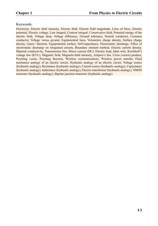 Keywords:
Electricity, Electric ﬁeld intensity, Electric ﬁeld, Electric ﬁeld magnitude, Lines of force, Electric
potential, Electric voltage, Line integral, Contour integral, Conservative ﬁeld, Potential energy of the
electric ﬁeld, Voltage drop, Voltage difference, Ground reference, Neutral conductor, Common
conductor, Voltage versus ground, Equipotential lines, Volumetric charge density, Surface charge
density, Gauss’ theorem, Equipotential surface, Self-capacitance, Electrostatic discharge, Effect of
electrostatic discharge on integrated circuits, Boundary element method, Electric current density,
Material conductivity, Transmission line, Direct current (DC), Electric load, Ideal wire, Kirchhoff’s
voltage law (KVL), Magnetic ﬁeld, Magnetic-ﬁeld intensity, Ampere’s law, Cross (vector) product,
Poynting vector, Poynting theorem, Wireless communications, Wireless power transfer, Fluid
mechanics analogy of an electric circuit, Hydraulic analogy of an electric circuit, Voltage source
(hydraulic analogy), Resistance (hydraulic analogy), Current source (hydraulic analogy), Capacitance
(hydraulic analogy), Inductance (hydraulic analogy), Electric transformer (hydraulic analogy), NMOS
transistor (hydraulic analogy), Bipolar junction transistor (hydraulic analogy)
Chapter 1 From Physics to Electric Circuits
I-2
 