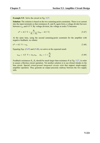 Example 5.9: Solve the circuit in Fig. 5.27.
Solution: The solution is based on the two summing-point constraints. There is no current
into the input terminals so that resistances R1 and R2 again form a voltage divider but now
between υout and 4.5 V. By voltage division, the voltage at node (*) becomes
υ* ¼ 4:5 V þ
R1
R1 þ R2
υout À 4:5 Vð Þ ð5:47Þ
At the same time, using the second summing-point constraint for the ampliﬁer with
negative feedback, we obtain:
υ* ¼ 4:5 V þ υin ð5:48Þ
Equating Eqs. (5.47) and (5.48), we arrive at the expected result:
υout ¼ 4:5 V þ ACLυin, ACL ¼ 1 þ
R2
R1
ð5:49Þ
Feedback resistances R1, R2 should be much larger than resistance R in Fig. 5.27, in order
to assure a ﬂawless circuit operation. Yet another solution is to use (Zener) diodes in the
bias circuit. Special virtual-ground integrated circuits exist that support single-supply
ampliﬁer operation. They generate an output precisely midway between the two supply
rails.
Chapter 5 Section 5.3: Ampliﬁer Circuit Design
V-221
 
