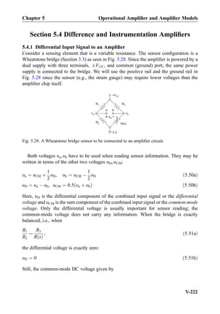 Section 5.4 Difference and Instrumentation Ampliﬁers
5.4.1 Differential Input Signal to an Ampliﬁer
Consider a sensing element that is a variable resistance. The sensor conﬁguration is a
Wheatstone bridge (Section 3.3) as seen in Fig. 5.28. Since the ampliﬁer is powered by a
dual supply with three terminals, ÆVCC, and common (ground) port, the same power
supply is connected to the bridge. We will use the positive rail and the ground rail in
Fig. 5.28 since the sensor (e.g., the strain gauge) may require lower voltages than the
ampliﬁer chip itself.
Both voltages υa, υb have to be used when reading sensor information. They may be
written in terms of the other two voltages υD, υCM:
υa ¼ υCM þ
1
2
υD, υb ¼ υCM À
1
2
υD ð5:50aÞ
υD ¼ υa À υb, υCM ¼ 0:5 υa þ υbð Þ ð5:50bÞ
Here, υD is the differential component of the combined input signal or the differential
voltage and υCM is the sum component of the combined input signal or the common-mode
voltage. Only the differential voltage is usually important for sensor reading; the
common-mode voltage does not carry any information. When the bridge is exactly
balanced, i.e., when
R1
R2
¼
R3
R xð Þ
; ð5:51aÞ
the differential voltage is exactly zero:
υD ¼ 0 ð5:51bÞ
Still, the common-mode DC voltage given by
R1
R(x)
a b
R3
R2
+
-
+VCC
0 V
va vb
vD
Fig. 5.28. A Wheatstone bridge sensor to be connected to an ampliﬁer circuit.
Chapter 5 Operational Ampliﬁer and Ampliﬁer Models
V-222
 