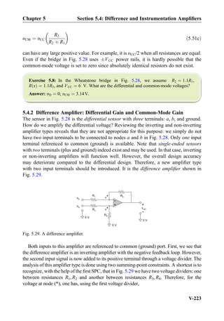 υCM ¼ υCC
R2
R2 þ R1
 
ð5:51cÞ
can have any large positive value. For example, it is υCC/2 when all resistances are equal.
Even if the bridge in Fig. 5.28 uses ÆVCC power rails, it is hardly possible that the
common-mode voltage is set to zero since absolutely identical resistors do not exist.
Exercise 5.8: In the Wheatstone bridge in Fig. 5.28, we assume R2 ¼ 1:1R1,
R xð Þ ¼ 1:1R3, and VCC ¼ 6 V. What are the differential and common-mode voltages?
Answer: υD ¼ 0, υCM ¼ 3:14V.
5.4.2 Difference Ampliﬁer: Differential Gain and Common-Mode Gain
The sensor in Fig. 5.28 is the differential sensor with three terminals: a, b, and ground.
How do we amplify the differential voltage? Reviewing the inverting and non-inverting
ampliﬁer types reveals that they are not appropriate for this purpose: we simply do not
have two input terminals to be connected to nodes a and b in Fig. 5.28. Only one input
terminal referenced to common (ground) is available. Note that single-ended sensors
with two terminals (plus and ground) indeed exist and may be used. In that case, inverting
or non-inverting ampliﬁers will function well. However, the overall design accuracy
may deteriorate compared to the differential design. Therefore, a new ampliﬁer type
with two input terminals should be introduced. It is the difference ampliﬁer shown in
Fig. 5.29.
Both inputs to this ampliﬁer are referenced to common (ground) port. First, we see that
the difference ampliﬁer is an inverting ampliﬁer with the negative feedback loop. However,
the second input signal is now added to its positive terminal through a voltage divider. The
analysis of this ampliﬁer type is done using two summing-point constraints. A shortcut is to
recognize, with the help of the ﬁrst SPC, that in Fig. 5.29 we have two voltage dividers: one
between resistances R1, R2 and another between resistances R3, R4. Therefore, for the
voltage at node (*), one has, using the ﬁrst voltage divider,
+
-
R2R1
vout
+
-
v*
0 V
vb
v*
va
R3
R4
0 V
0 V
Fig. 5.29. A difference ampliﬁer.
Chapter 5 Section 5.4: Difference and Instrumentation Ampliﬁers
V-223
 