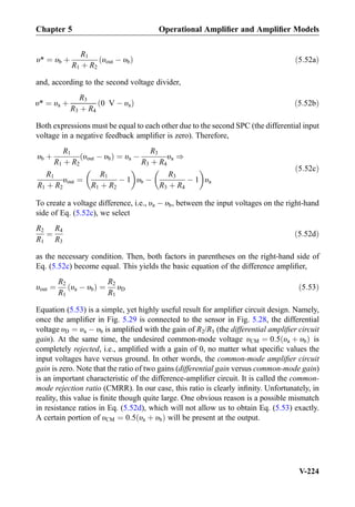υ* ¼ υb þ
R1
R1 þ R2
υout À υbð Þ ð5:52aÞ
and, according to the second voltage divider,
υ* ¼ υa þ
R3
R3 þ R4
0 V À υað Þ ð5:52bÞ
Both expressions must be equal to each other due to the second SPC (the differential input
voltage in a negative feedback ampliﬁer is zero). Therefore,
υb þ
R1
R1 þ R2
υout À υbð Þ ¼ υa À
R3
R3 þ R4
υa )
R1
R1 þ R2
υout ¼
R1
R1 þ R2
À 1
 
υb À
R3
R3 þ R4
À 1
 
υa
ð5:52cÞ
To create a voltage difference, i.e., υa À υb, between the input voltages on the right-hand
side of Eq. (5.52c), we select
R2
R1
¼
R4
R3
ð5:52dÞ
as the necessary condition. Then, both factors in parentheses on the right-hand side of
Eq. (5.52c) become equal. This yields the basic equation of the difference ampliﬁer,
υout ¼
R2
R1
υa À υbð Þ ¼
R2
R1
υD ð5:53Þ
Equation (5.53) is a simple, yet highly useful result for ampliﬁer circuit design. Namely,
once the ampliﬁer in Fig. 5.29 is connected to the sensor in Fig. 5.28, the differential
voltage υD ¼ υa À υb is ampliﬁed with the gain of R2/R1 (the differential ampliﬁer circuit
gain). At the same time, the undesired common-mode voltage υCM ¼ 0:5 υa þ υbð Þ is
completely rejected, i.e., ampliﬁed with a gain of 0, no matter what speciﬁc values the
input voltages have versus ground. In other words, the common-mode ampliﬁer circuit
gain is zero. Note that the ratio of two gains (differential gain versus common-mode gain)
is an important characteristic of the difference-ampliﬁer circuit. It is called the common-
mode rejection ratio (CMRR). In our case, this ratio is clearly inﬁnity. Unfortunately, in
reality, this value is ﬁnite though quite large. One obvious reason is a possible mismatch
in resistance ratios in Eq. (5.52d), which will not allow us to obtain Eq. (5.53) exactly.
A certain portion of υCM ¼ 0:5 υa þ υbð Þ will be present at the output.
Chapter 5 Operational Ampliﬁer and Ampliﬁer Models
V-224
 