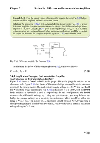 Example 5.10: Find the output voltage of the ampliﬁer circuits shown in Fig. 5.30 below.
Assume the ideal ampliﬁer and exact resistance values.
Solution: We check Eq. (5.52d) ﬁrst and conclude that the circuit in Fig. 5.30 is a true
difference ampliﬁer: it rejects the common-mode voltage. The differential voltage to the
ampliﬁer is À0.01 V. Using Eq. (5.53) gives us an output voltage of υout ¼ À0:1 V. If the
resistance ratios were not equal to each other, a common-mode signal would be present at
the output. In that case, the complete ampliﬁer equation (5.52c) should to be used.
To minimize the effect of bias currents (Section 5.3), we should choose
R1 ¼ R3, R2 ¼ R4 ð5:54Þ
5.4.3 Application Example: Instrumentation Ampliﬁer
Motivation for an Instrumentation Ampliﬁer
Figure 5.31 shows a 700-Ω uniaxial strain gauge. The strain gauge is attached to an
aluminum slab. Figure 5.31 also shows a Wheatstone bridge intended for strain measure-
ment with the present device. The dual-polarity supply voltage is Æ7.5 V. You may build
the Wheatstone bridge according to Fig. 5.31a and connect it to a DMM, with the DMM
leads attached to terminals a and b, respectively. In this conﬁguration, the DMM
measures the differential voltage υD. Using the potentiometer, you may balance the
bridge, i.e., reduce voltage υD at no strain to a minimum, which should be within the
range 0 V Æ 3 mV. The highest DMM resolution should be used. Now, by applying a
strong bending force to the slab with two hands, you probably could obtain a maximum
voltage change of Æ2 mV.
+
-
10 k
+
-
1 V
1.01 V
10 k
100 k
100 k
vout
0 V
0 V
0 V
Fig. 5.30. Difference ampliﬁer for Example 5.10.
Chapter 5 Section 5.4: Difference and Instrumentation Ampliﬁers
V-225
 