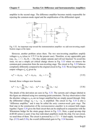 ampliﬁer in the second stage. The difference ampliﬁer becomes mainly responsible for
rejecting the common-mode signal and the ampliﬁcation of the differential signal.
However, another problem arises there. The two non-inverting ampliﬁers amplify
voltages υa, υb (close to 3.75 V in the present case). Therefore, at any appreciable gain
(say, ACL ¼ 1 þ R4=R3 ¼ 10), they simply saturate and will not function! To avoid this
issue, we use a simple yet critical change shown in Fig. 5.33 where we remove the
common-port connection from the non-inverting stage. The circuit in Fig. 5.33 behaves
completely differently compared to the original circuit in Fig. 5.32. We no longer have the
output voltages υÃ
a, υÃ
b given by
υa* ¼ ACLυa, υa* ¼ ACLυa, ACL ¼ 1 þ
R4
R3
ð5:55Þ
Instead, those voltages now become
υa* ¼ υa þ
R4
2R3
υa À υbð Þ, υb* ¼ υb À
R4
2R3
υa À υbð Þ ð5:56Þ
The details of the derivation are seen in Fig. 5.33. The currents and voltages labeled in
this ﬁgure are obtained using two summing-point constraints. The key observation is that
the absolute voltages υa, υb are no longer ampliﬁed but are simply passed through. Only
the differential voltage υD ¼ υa À υb is ampliﬁed. The circuit in Fig. 5.33 is also a
“difference ampliﬁer,” and it may be called the unity common-mode gain stage. The
ﬁnal step in the construction of the instrumentation ampliﬁer is to connect both stages
together. Figure 5.34 gives the ﬁnal circuit that can be employed in conjunction with the
Wheatstone bridge for the strain gauge shown in Fig. 5.31. Here, a quad op-amp chip
(LM148 series) is used; it has four individual ampliﬁers inside the chip. For our circuit,
we need three of them. The circuit is powered by a Æ7:5 À V dual supply. According to
Eqs. (5.53) and (5.56), the overall (differential) gain in Fig. 5.34 becomes
+
-
vout
+
-
0 V
+
-
R4
R3
+
-
R4
R3
R1
R1
R2
R2
vb
va
0 V
vb
va
*
*
Fig. 5.32. An important step toward the instrumentation ampliﬁer: we add non-inverting ampli-
ﬁcation stages at the input.
Chapter 5 Section 5.4: Difference and Instrumentation Ampliﬁers
V-227
 