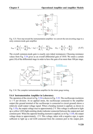 υout ¼
R2
R1
1 þ
R4
R3
 
υa À υbð Þ ¼
R2
R1
1 þ
R4
R3
 
υD, ACL ¼
R2
R1
1 þ
R4
R3
 
ð5:57Þ
The overall common-mode gain is exactly zero (ideal resistances). Choosing resistance
values from Fig. 5.34 gives us an overall differential gain of 1010. We retain a certain
gain (10) of the differential stage in order to have the gain of no more than 100 per stage.
5.4.4 Instrumentation Ampliﬁer in Laboratory
The operation of the circuit in Fig. 5.34 is shown in Fig. 5.35. The oscilloscope resolution
is 1 V per division. At no applied strain, the oscilloscope connected to the ampliﬁer
output (the ground terminal of the oscilloscope is connected to circuit ground) shows a
relatively small output voltage signal. When a bending moment is applied, as shown in
Fig. 5.35a, the output voltage rises to approximately 2 V. This voltage is sufﬁcient to light
up a yellow LED (light-emitting diode) indicator connected between the output port and
common port. When the opposite bending moment is applied, as in Fig. 5.35b, the output
voltage drops to approximately –2 V. This voltage, taken with a negative sign, is again
sufﬁcient to light up a red LED connected from the common port to the output port.
+
-
R4
R3
+
-
R4
R3
vb
va
vb
va
*
*
vb
va
v -R ib 4
v +R ia 4
+ -
+-
v -va b
2R3
= i
Fig. 5.33. Next step toward the instrumentation ampliﬁer: we convert the non-inverting stage to a
unity common-mode gain ampliﬁer.
+
- vout
+
-
+
-
100 k
1 k
+
-
100 k
1 k
10 k
10 k
100 k
100 k
vb
va
3
2
1
6
5
7
9
10
8
pin assembly:
LM148/LM248/LM348
10 k
700 straing gage
a b
1 k
potentiometer
10 k
va vb
+
-
vD
7.5 V=VCC
0 V
Fig. 5.34. The complete instrumentation ampliﬁer for the strain gauge testing.
Chapter 5 Operational Ampliﬁer and Ampliﬁer Models
V-228
 