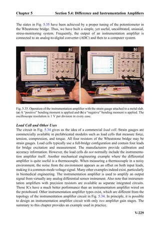 The states in Fig. 5.35 have been achieved by a proper tuning of the potentiometer in
the Wheatstone bridge. Thus, we have built a simple, yet useful, uncalibrated, uniaxial,
stress-monitoring system. Frequently, the output of an instrumentation ampliﬁer is
connected to an analog-to-digital converter (ADC) and then to a computer system.
Load Cell and Other Uses
The circuit in Fig. 5.34 gives us the idea of a commercial load cell. Strain gauges are
commercially available in prefabricated modules such as load cells that measure force,
tension, compression, and torque. All four resistors of the Wheatstone bridge may be
strain gauges. Load cells typically use a full-bridge conﬁguration and contain four leads
for bridge excitation and measurement. The manufacturers provide calibration and
accuracy information. However, the load cells do not normally include the instrumenta-
tion ampliﬁer itself. Another mechanical engineering example where the differential
ampliﬁer is quite useful is a thermocouple. When measuring a thermocouple in a noisy
environment, the noise from the environment appears as an offset on both input leads,
making it a common-mode voltage signal. Many other examples indeed exist, particularly
in biomedical engineering. The instrumentation ampliﬁer is used to amplify an output
signal from virtually any analog differential sensor instrument. Also note that instrumen-
tation ampliﬁers with precision resistors are available as separate integrated circuits.
Those ICs have a much better performance than an instrumentation ampliﬁer wired on
the protoboard. Other instrumentation ampliﬁer types exist, which are different from the
topology of the instrumentation ampliﬁer circuit in Fig. 5.34. In principle, it is possible
to design an instrumentation ampliﬁer circuit with only two ampliﬁer gain stages. The
summary to this chapter provides an example used in practice.
Fig. 5.35. Operation of the instrumentation ampliﬁer with the strain gauge attached to a metal slab.
(a) A “positive” bending moment is applied and (b) a “negative” bending moment is applied. The
oscilloscope resolution is 1 V per division in every case.
Chapter 5 Section 5.4: Difference and Instrumentation Ampliﬁers
V-229
 
