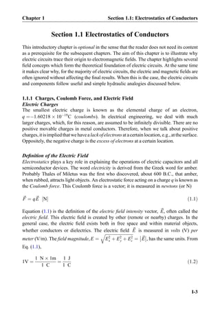 Section 1.1 Electrostatics of Conductors
This introductory chapter is optional in the sense that the reader does not need its content
as a prerequisite for the subsequent chapters. The aim of this chapter is to illustrate why
electric circuits trace their origin to electromagnetic ﬁelds. The chapter highlights several
ﬁeld concepts which form the theoretical foundation of electric circuits. At the same time
it makes clear why, for the majority of electric circuits, the electric and magnetic ﬁelds are
often ignored without affecting the ﬁnal results. When this is the case, the electric circuits
and components follow useful and simple hydraulic analogies discussed below.
1.1.1 Charges, Coulomb Force, and Electric Field
Electric Charges
The smallest electric charge is known as the elemental charge of an electron,
q ¼À1:60218 Â 10À19
C (coulombs). In electrical engineering, we deal with much
larger charges, which, for this reason, are assumed to be inﬁnitely divisible. There are no
positive movable charges in metal conductors. Therefore, when we talk about positive
charges, it is implied that we have a lack of electrons at acertainlocation, e.g., atthe surface.
Oppositely, the negative charge is the excess of electrons at a certain location.
Deﬁnition of the Electric Field
Electrostatics plays a key role in explaining the operations of electric capacitors and all
semiconductor devices. The word electricity is derived from the Greek word for amber.
Probably Thales of Miletus was the ﬁrst who discovered, about 600 B.C., that amber,
when rubbed, attracts light objects. An electrostatic force acting on a charge q is known as
the Coulomb force. This Coulomb force is a vector; it is measured in newtons (or N)
~F ¼ q~E N½ Š ð1:1Þ
Equation (1.1) is the deﬁnition of the electric ﬁeld intensity vector, ~E, often called the
electric ﬁeld. This electric ﬁeld is created by other (remote or nearby) charges. In the
general case, the electric ﬁeld exists both in free space and within material objects,
whether conductors or dielectrics. The electric ﬁeld ~E is measured in volts (V) per
meter (V/m). The ﬁeld magnitude, E ¼
ﬃﬃﬃﬃﬃﬃﬃﬃﬃﬃﬃﬃﬃﬃﬃﬃﬃﬃﬃﬃﬃﬃﬃﬃﬃﬃﬃ
E2
x þ E2
y þ E2
z
q
¼ ~E



, has the same units. From
Eq. (1.1),
1V ¼
1 N Â 1m
1 C
¼
1 J
1 C
ð1:2Þ
Chapter 1 Section 1.1: Electrostatics of Conductors
I-3
 