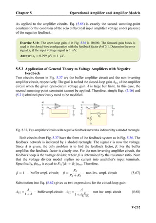 As applied to the ampliﬁer circuits, Eq. (5.66) is exactly the second summing-point
constraint or the condition of the zero differential input ampliﬁer voltage under presence
of the negative feedback.
Exercise 5.10: The open-loop gain A in Fig. 5.36 is 10,000. The forward gain block is
used in the closed-loop conﬁguration with the feedback factor β of 0.1. Determine the error
signal xe if the input voltage signal is 1 mV.
Answer: xe ¼ 0:999 μV % 1 μV.
5.5.3 Application of General Theory to Voltage Ampliﬁers with Negative
Feedback
Two circuits shown in Fig. 5.37 are the buffer ampliﬁer circuit and the non-inverting
ampliﬁer circuit, respectively. The goal is to ﬁnd the closed-loop gain ACL of the ampliﬁer
circuit when the given open-circuit voltage gain A is large but ﬁnite. In this case, the
second summing-point constraint cannot be applied. Therefore, simple Eqs. (5.16) and
(5.21) obtained previously need to be modiﬁed.
Both circuits from Fig. 5.37 have the form of the feedback system as in Fig. 5.36. The
feedback network is indicated by a shaded rectangle. The signal x is now the voltage.
Since A is given, the only problem is to ﬁnd the feedback factor, β. For the buffer
ampliﬁer, the feedback factor is clearly one. For the non-inverting ampliﬁer circuit, the
feedback loop is the voltage divider, where β is determined by the resistance ratio. Note
that the voltage divider model implies no current into ampliﬁer’s input terminals.
Speciﬁcally, βυout is equal to R1= R1 þ R2ð Þυout. Therefore,
β ¼ 1 À buffer ampl: circuit; β ¼
R1
R1 þ R2
À non-inv: ampl: circuit ð5:67Þ
Substitution into Eq. (5.62) gives us two expressions for the closed-loop gain:
ACL ¼
A
1þA
À buffer ampl: circuit; ACL ¼
A
1þA R1
R1þR2
À non-inv: ampl: circuit ð5:68Þ
R2
R1
+
- vout
vin vout
+
- vout
vin vout
)b)a
Fig. 5.37. Two ampliﬁer circuits with negative feedback networks indicated by a shaded rectangle.
Chapter 5 Operational Ampliﬁer and Ampliﬁer Models
V-232
 