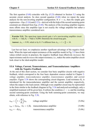 The ﬁrst equation (5.68) coincides with Eq. (5.23) obtained in Section 5.2 using the
accurate circuit analysis. So does second equation (5.68) when we repeat the same
analysis for the non-inverting ampliﬁer conﬁguration. If A ! 1, then the simple gain
expressions—Eqs. (5.16) and (5.21)—derived with the help of the second summing-point
constraint are obtained from Eqs. (5.68). The analysis of the inverting ampliﬁer requires
more efforts since this ampliﬁer type is not exactly the voltage ampliﬁer but rather a
transresistance ampliﬁer considered next.
Exercise 5.11: The open-loop (open-circuit) gain A of a non-inverting ampliﬁer circuit
with R1 ¼ 1kΩ, R2 ¼ 9kΩ is 10,000. Determine the closed-loop gain.
Answer: ACL ¼ 9:99, which is by 0.1 % different from ACL ¼ 1 þ R2
R1
¼ 10.
Last but not least, we emphasize another signiﬁcant advantage of the negative feed-
back. When the input and output resistances of the ampliﬁer model in Fig. 5.5 have ﬁnite
values (which occurs in practice), the negative feedback loop effectively increases the
input resistance and decreases the output resistance, i.e., makes the entire ampliﬁer circuit
look closer to the ideal-ampliﬁer model.
5.5.4 Voltage, Current, Transresistance, and Transconductance Ampliﬁers
with the Negative Feedback
At the end of this short section, we consider four basic ampliﬁer circuits with negative
feedback, which correspond to the four basic dependent sources studied in Chapter 2:
voltage ampliﬁer, transconductance ampliﬁer, transresistance ampliﬁer, and current
ampliﬁer. Figure 5.38 shows the corresponding circuit diagrams. Load resistance RL is
introduced for the transconductance ampliﬁer and the current ampliﬁer, respectively,
where the output is the load current. Although every ampliﬁer circuit may be represented
in the form similar to the feedback diagram in Fig. 5.36 and analyzed accordingly, only a
simpliﬁed treatment will be given here. It utilizes the condition A ! 1 and the resulting
second summing-point constraint. Using the both summing-point constraints, we may
obtain, with reference to Fig. 5.38,
υout ¼ 1 þ
R2
R1
 
υin voltage amplifier ð5:69aÞ
iout ¼ GFυin, GF ¼ 1=RF transconductance amplifier ð5:69bÞ
υout ¼ ÀRFiin transresistance amplifier ð5:69cÞ
Chapter 5 Section 5.5: General Feedback Systems
V-233
 