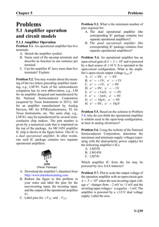 Problems
5.1 Amplifier operation
and circuit models
5.1.1 Ampliﬁer Operation
Problem 5.1. An operational ampliﬁer has ﬁve
terminals.
A. Sketch the ampliﬁer symbol.
B. Name each of the op-amp terminals and
describe its function in one sentence per
terminal.
C. Can the ampliﬁer IC have more than ﬁve
terminals? Explain.
Problem 5.2. You may wonder about the mean-
ing of the two letters preceding ampliﬁer mark-
ing, e.g., LM741. Each of the semiconductor
companies has its own abbreviation, e.g., LM
for an ampliﬁer designed and manufactured by
the National Semiconductor Corporation
(acquired by Texas Instruments in 2011), AD
for an ampliﬁer manufactured by Analog
Devices, MC for STMicroelectronics, TL for
Texas Instruments, etc. The same chip, e.g.,
LM741, may be manufactured by several semi-
conductor chip makers. The part number is
given by a numerical code that is imprinted on
the top of the package. An MC1458 ampliﬁer
IC chip is shown in the ﬁgure below. This IC is
a dual operational ampliﬁer. In other words,
one such IC package contains two separate
operational ampliﬁers.
A. Download the ampliﬁer’s datasheet from
http://www.datasheetcatalog.com
B. Redraw the ﬁgure to this problem in
your notes and label the pins for the
non-inverting input, the inverting input,
and the output of the operational ampliﬁer
#1.
C. Label pins for þVCC and ÀVCC.
Problem 5.3. What is the minimum number of
pins required for:
A. The dual operational ampliﬁer (the
corresponding IC package contains two
separate operational ampliﬁers)?
B. The quad operational ampliﬁer (the
corresponding IC package contains four
separate operational ampliﬁers)?
Problem 5.4. An operational ampliﬁer has an
open-circuit gain ofA ¼ 2 Â 105
and is powered
by a dual source of Æ10 V. It is operated in the
open-circuit conﬁguration. What is the ampli-
ﬁer’s open-circuit output voltage υout if
A. υþ
¼ 0V, υÀ
¼ 0V
B. υþ
¼ þ1V, υÀ
¼ þ1V
C. υþ
¼ þ1V, υÀ
¼ 0V
D. υþ
¼ 0V, υÀ
¼ À1V
E. υþ
¼ þ1mV, υÀ
¼ 0V
F. υþ
¼ À1mV, υÀ
¼ 0V
G. υþ
¼ 10μV, υÀ
¼ 0V
H. υþ
¼ 0V, υÀ
¼ 10μV
Problem 5.5. Based on the solution to Problem
5.4, why do you think the operational ampliﬁer
is seldom used in the open-loop conﬁguration,
at least in analog electronics?
Problem 5.6. Using the website of the National
Semiconductor Corporation, determine the
maximum and minimum supply voltages (oper-
ating with the dual-polarity power supply) for
the following ampliﬁer’s ICs:
A. LM358
B. LM1458
C. LM741
Which ampliﬁer IC from the list may be
powered by two AAA batteries?
Problem 5.7. Plot to scale the output voltage of
the operation ampliﬁer with an open-circuit gain
A ¼ 5 Â 104
when the non-inverting input volt-
age υþ
changes from À2 mV to +2 mV and the
inverting input voltageυÀ
is equal to À1 mV. The
ampliﬁer is powered by a Æ12-V dual voltage
supply. Label the axes.
Chapter 5 Problems
V-239
 