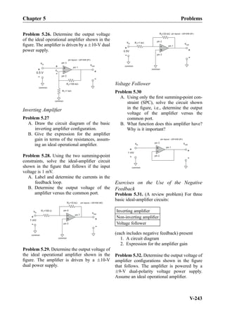 Problem 5.26. Determine the output voltage
of the ideal operational ampliﬁer shown in the
ﬁgure. The ampliﬁer is driven by a Æ10-V dual
power supply.
vin
+
-
common
R =100 kW2
R =1 kW1
vout
common
+
-
0.5 V +
-
+
-
vx
pin 3
pin 1
pin 2
pin layout - LM1458 (#1)
Inverting Ampliﬁer
Problem 5.27
A. Draw the circuit diagram of the basic
inverting ampliﬁer conﬁguration.
B. Give the expression for the ampliﬁer
gain in terms of the resistances, assum-
ing an ideal operational ampliﬁer.
Problem 5.28. Using the two summing-point
constraints, solve the ideal-ampliﬁer circuit
shown in the ﬁgure that follows if the input
voltage is 1 mV.
A. Label and determine the currents in the
feedback loop.
B. Determine the output voltage of the
ampliﬁer versus the common port.
+
-
common
R =10 kW2
R =100 W1
vout
+
-
common
+
-
1 mV
vin
pin 6
pin 7
pin 5
pin layout - LM1458 (#2)
Problem 5.29. Determine the output voltage of
the ideal operational ampliﬁer shown in the
ﬁgure. The ampliﬁer is driven by a Æ10-V
dual power supply.
+
-
common
R =33 kW2
R =1 kW1 vout
+
-
common
+
-
0.5V
vin
pin 2
pin 1
pin 3
pin layout - LM1458 (#1)
Voltage Follower
Problem 5.30
A. Using only the ﬁrst summing-point con-
straint (SPC), solve the circuit shown
in the ﬁgure, i.e., determine the output
voltage of the ampliﬁer versus the
common port.
B. What function does this ampliﬁer have?
Why is it important?
+
-
vout
common
+
-
1 mV
+
-
vin
pin 3
pin 1
pin 2
pin layout - LM1458 (#1)
Exercises on the Use of the Negative
Feedback
Problem 5.31. (A review problem) For three
basic ideal-ampliﬁer circuits:
Inverting ampliﬁer
Non-inverting ampliﬁer
Voltage follower
(each includes negative feedback) present
1. A circuit diagram
2. Expression for the ampliﬁer gain
Problem 5.32. Determine the output voltage of
ampliﬁer conﬁgurations shown in the ﬁgure
that follows. The ampliﬁer is powered by a
Æ9-V dual-polarity voltage power supply.
Assume an ideal operational ampliﬁer.
Chapter 5 Problems
V-243
 