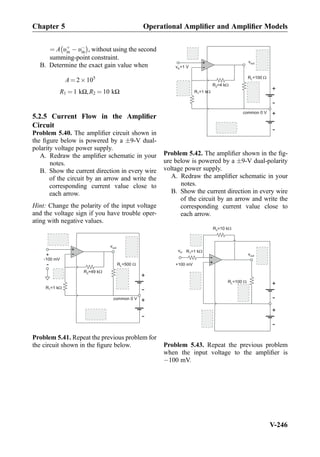 ¼ A υþ
in À υÀ
in
À Á
, without using the second
summing-point constraint.
B. Determine the exact gain value when
A ¼ 2Â105
R1 ¼ 1 kΩ,R2 ¼ 10 kΩ
5.2.5 Current Flow in the Ampliﬁer
Circuit
Problem 5.40. The ampliﬁer circuit shown in
the ﬁgure below is powered by a Æ9-V dual-
polarity voltage power supply.
A. Redraw the ampliﬁer schematic in your
notes.
B. Show the current direction in every wire
of the circuit by an arrow and write the
corresponding current value close to
each arrow.
Hint: Change the polarity of the input voltage
and the voltage sign if you have trouble oper-
ating with negative values.
+
-
R =49 kW2
R =1 kW1
vout
+
-
-100 mV
+
-
+
-
R =500 WL
common 0 V
Problem 5.41. Repeat the previous problem for
the circuit shown in the ﬁgure below.
+
-
R =4 kW2
R =1 kW1
vout
v =1 Vin
+
-
+
-
R =100 WL
common 0 V
Problem 5.42. The ampliﬁer shown in the ﬁg-
ure below is powered by a Æ9-V dual-polarity
voltage power supply.
A. Redraw the ampliﬁer schematic in your
notes.
B. Show the current direction in every wire
of the circuit by an arrow and write the
corresponding current value close to
each arrow.
+
-R =1 kW1
vout
vin
+100 mV
+
-
+
-
R =100 WL
R =10 kW2
Problem 5.43. Repeat the previous problem
when the input voltage to the ampliﬁer is
À100 mV.
Chapter 5 Operational Ampliﬁer and Ampliﬁer Models
V-246
 