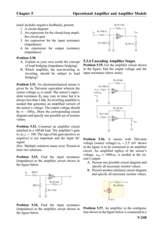 (each includes negative feedback), present
1. A circuit diagram
2. An expression for the closed-loop ampli-
ﬁer circuit gain
3. An expression for the input resistance
(impedance)
4. An expression for output resistance
(impedance)
Problem 5.50
A. Explain in your own words the concept
of load bridging (impedance bridging).
B. Which ampliﬁer, the non-inverting or
inverting, should be subject to load
bridging?
Problem 5.51. An electromechanical sensor is
given by its Thévenin equivalent wherein the
sensor voltage υS is small. The sensor’s equiv-
alent resistance RS may vary in time; but it is
always less than 1 kΩ. An inverting ampliﬁer is
needed that generates an ampliﬁed version of
the sensor’s voltage. The output voltage should
be % À100υS. Draw the corresponding circuit
diagram and specify one possible set of resistor
values.
Problem 5.52. Construct an ampliﬁer circuit
matched to a 100-Ω load. The ampliﬁer’s gain
is ACLj j ¼ 100. The sign of the gain (positive or
negative) is not important and the input AC
signal.
Hint: Multiple solutions many exist. Present at
least two solutions.
Problem 5.53. Find the input resistance
(impedance) to the ampliﬁer circuit shown in
the ﬁgure below.
vin
+
-
200
200
R =51 k2
R =1 k1
Problem 5.54. Find the input resistance
(impedance) to the ampliﬁer circuit shown in
the ﬁgure below.
+
-
R =5.1 kW2
R =100 W1 voutvin
R*=100 W R =51 WL
5.3.4 Cascading Ampliﬁer Stages
Problem 5.55. For the ampliﬁer circuit shown
in the ﬁgure, ﬁnd the output voltage and the
input resistance (show units).
+
-
R =1001
1 mV=vin
R =10 k2
+
-
+
-
R =1 k3
vout
R =10 k4
+
-
Problem 5.56. A sensor with Thévenin
voltage (source voltage) υS ¼ 2:5 mV shown
in the ﬁgure is to be connected to an ampliﬁer
circuit. An ampliﬁed replica of the sensor’s
voltage, υout % 1000 υS, is needed at the cir-
cuit’s output.
A. Present one possible circuit diagram and
specify all necessary resistor values.
B. Present another (distinct) circuit diagram
and specify all necessary resistor values.
+
-vS
RS=25 kW
0 V
Problem 5.57. An ampliﬁer in the conﬁgura-
tion shown in the ﬁgure below is connected to a
Chapter 5 Operational Ampliﬁer and Ampliﬁer Models
V-248
 