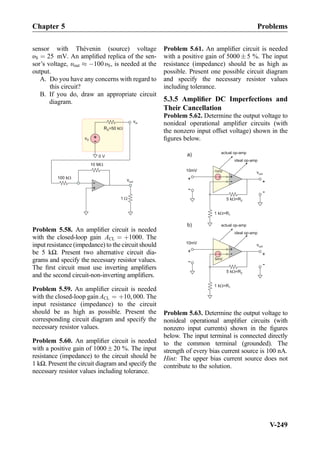 sensor with Thévenin (source) voltage
υS ¼ 25 mV. An ampliﬁed replica of the sen-
sor’s voltage, υout % À100υS, is needed at the
output.
A. Do you have any concerns with regard to
this circuit?
B. If you do, draw an appropriate circuit
diagram.
+
-100 k
vout
1
10 M
+
-
vS
RS=50 k
0 V
vin
Problem 5.58. An ampliﬁer circuit is needed
with the closed-loop gain ACL ¼ þ1000. The
input resistance (impedance) to the circuit should
be 5 kΩ. Present two alternative circuit dia-
grams and specify the necessary resistor values.
The ﬁrst circuit must use inverting ampliﬁers
and the second circuit-non-inverting ampliﬁers.
Problem 5.59. An ampliﬁer circuit is needed
with the closed-loop gain ACL ¼ þ10, 000. The
input resistance (impedance) to the circuit
should be as high as possible. Present the
corresponding circuit diagram and specify the
necessary resistor values.
Problem 5.60. An ampliﬁer circuit is needed
with a positive gain of 1000Æ 20 %. The input
resistance (impedance) to the circuit should be
1 kΩ. Present the circuit diagram and specify the
necessary resistor values including tolerance.
Problem 5.61. An ampliﬁer circuit is needed
with a positive gain of 5000 Æ 5 %. The input
resistance (impedance) should be as high as
possible. Present one possible circuit diagram
and specify the necessary resistor values
including tolerance.
5.3.5 Ampliﬁer DC Imperfections and
Their Cancellation
Problem 5.62. Determine the output voltage to
nonideal operational ampliﬁer circuits (with
the nonzero input offset voltage) shown in the
ﬁgures below.
actual op-amp
5 kW=R2
1 kW=R1
vout
+
-
+
-
+
-
ideal op-amp
-1mV10mV
+
-
a)
actual op-amp
5 R2
1
kW=
kW=R1
vout
+
-
+
-
+
-
ideal op-amp
5mV
10mV
+
-
b)
Problem 5.63. Determine the output voltage to
nonideal operational ampliﬁer circuits (with
nonzero input currents) shown in the ﬁgures
below. The input terminal is connected directly
to the common terminal (grounded). The
strength of every bias current source is 100 nA.
Hint: The upper bias current source does not
contribute to the solution.
Chapter 5 Problems
V-249
 