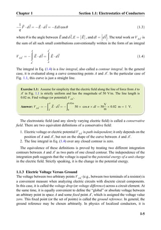 À
1
q
~F Á d~l ¼ À~E Á d~l ¼ ÀEdl cos θ ð1:3Þ
where θ is the angle between ~E and d~l, E ¼ ~E



 , and dl ¼ d~l





. The total work or VAA
0 is
the sum of all such small contributions conventionally written in the form of an integral
VAA
0 ¼ À
ðA
A
0
~E Á d~l ¼
ðA
0
A
~E Á d~l ð1:4Þ
The integral in Eq. (1.4) is a line integral, also called a contour integral. In the general
case, it is evaluated along a curve connecting points A and A0
. In the particular case of
Fig. 1.1, this curve is just a straight line.
Exercise 1.1: Assume for simplicity that the electric ﬁeld along the line of force from A to
A0
in Fig. 1.1 is strictly uniform and has the magnitude of 50 V/m. The line length is
0.02 m. Find voltage (or potential) VAA
0 .
Answer: VAA
0 ¼ À
ðA
A
0
~E Á d~l ¼ À
ð0:02m
0
50 Â cos π Â dl ¼ 50
V
m
Â 0:02 m ¼ 1 V.
The electrostatic ﬁeld (and any slowly varying electric ﬁeld) is called a conservative
ﬁeld. There are two equivalent deﬁnitions of a conservative ﬁeld:
1. Electric voltage or electric potentialVAA
0 is path independent; it only depends on the
position of A and A0
, but not on the shape of the curve between A and A0
.
2. The line integral in Eq. (1.4) over any closed contour is zero.
The equivalence of these deﬁnitions is proved by treating two different integration
contours between A and A0
as two parts of one closed contour. The independence of the
integration path suggests that the voltage is equal to the potential energy of a unit charge
in the electric ﬁeld. Strictly speaking, it is the change in the potential energy.
1.1.3 Electric Voltage Versus Ground
The voltage between two arbitrary points VAA
0 (e.g., between two terminals of a resistor) is
a convenient measure when analyzing electric circuits with discrete circuit components.
In this case, it is called the voltage drop (or voltage difference) across a circuit element. At
the same time, it is equally convenient to deﬁne the “global” or absolute voltage between
an arbitrary point in space A and some ﬁxed point A0
, which is assigned the voltage value
zero. This ﬁxed point (or the set of points) is called the ground reference. In general, the
ground reference may be chosen arbitrarily. In physics of localized conductors, it is
Chapter 1 Section 1.1: Electrostatics of Conductors
I-5
 
