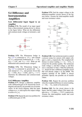 5.4 Difference and
Instrumentation
Amplifiers
5.4.1 Differential Input Signal to an
Ampliﬁer
Problem 5.74. The model of an input signal
from a three-terminal sensing device is shown
in the ﬁgure below. What are the differential
and common-mode voltages at terminals a and
b?
0 V
+
-1 V
0.1 V
+
-
+
-
0.1 V
a
b
Problem 5.75. The Wheatstone bridge in
Fig. 5.27 is connected to ÆVCC rails instead
ofþVCC and ground. Furthermore,R2 ¼ 1:1R1,
R xð Þ ¼ 1:1R3, and VCC ¼ 6V. What are the
differential and common-mode voltages?
Problem 5.76. The Wheatstone bridge in
Fig. 5.27 is connected to ground and ÀVCC
rails instead of þVCC and ground. Given that
R2 ¼ 1:05R1, R xð Þ ¼ 1:05R3, and VCC ¼ 6 V,
determine the differential and common-mode
voltages.
5.4.2 Difference Ampliﬁer
Problem 5.77. Design a difference ampliﬁer
with a differential gain of 20. Present the circuit
diagram and specify one possible set of resistor
values. In the circuit diagram, label the input
voltages as υa, υb and express the output voltage
in terms of υa, υb.
Problem 5.78. Repeat the previous problem for
a differential gain of 100.
Problem 5.79. Find the output voltage to the
difference-ampliﬁer circuits shown in the ﬁg-
ures below. Assume the ideal-ampliﬁer model
and exact resistance values.
+
-
5 kW
1 kW
vout
+
-
1 V
0.5 V
0 V
10 kW
50 kW
+
-
5 kW
1 kW
+
-
1 V
10 kW
25 kW
a)
b)
1 V
0 V
vout
Problem 5.80. Your technician needs to control
a process using two sensors with output volt-
ages υ1 and υ2, respectively. The weighted dif-
ference in sensor reading, υ ¼ 1υ1 À 0:5υ2, is
critical for the product quality. The technician
reads voltage υ1 and then voltage υ2 and then
uses a calculator to ﬁnd υ. Help the technician,
i.e., sketch for him a difference-ampliﬁer circuit
that will directly output υ to the DMM. The
negative terminal of the DMM is always
grounded. Specify one possible set of resistor
values.
Problem 5.81. Repeat the previous problem
when the weighted difference in sensor reading,
υ ¼ 10υ1 À 5υ2, needs to be processed.
Problem 5.82. For the circuit shown in the
ﬁgure, ﬁnd the output voltage if the input volt-
ages areυb ¼ 1Vandυa ¼ 1:01V, respectively.
Assume the ideal-ampliﬁer model and exact
resistance values.
Chapter 5 Operational Ampliﬁer and Ampliﬁer Models
V-252
 
