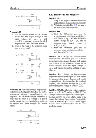 +
-
10RR
vb
10RR
va
+
-
0 V
vout
Problem 5.83
A. For the circuits shown in the ﬁgures
below, ﬁnd the output voltage if the
input voltages are υa ¼ 1V and
υb ¼ 1V, respectively Assume the ideal
ampliﬁer and exact resistance values.
B. What is the value of the common-mode
gain in every case?
+
-
2RR
2R1.05R
+
-
a)
+
-
2R1.05R
2RR
+
-
b)
0 V
vb
va
vb
va
vout
vout
0 V
Problem 5.84. For the difference-ampliﬁer cir-
cuit shown in the ﬁgure below, ﬁnd the differ-
ential-mode resistance (impedance) to the
ampliﬁer. The differential-mode resistance is
deﬁned as the ratio of a voltage of a power
supply placed between terminals a and b to
the current that ﬂows through this power
supply.
+
-
XRR
XRR
vout
+
-
0 V
5.4.3 Instrumentation Ampliﬁer
Problem 5.85
A. Why is the original difference ampliﬁer
not used as an instrumentation ampliﬁer?
B. Why is the circuit in Fig. 5.31 not used as
the instrumentation ampliﬁer?
Problem 5.86
A. Find the differential gain and the
common-mode gain for the ampliﬁer cir-
cuit shown in Fig. 5.32. The differential
output voltage is υa* À υb*, and the
common-mode output voltage is
0:5 υa* þ υb*ð Þ.
B. Find the differential gain and the
common-mode gain for the ampliﬁer cir-
cuit shown in Fig. 5.31.
Problem 5.87. Design an instrumentation
ampliﬁer with a differential gain of 210. Present
the corresponding circuit diagram and specify
one possible set of resistance values. In the
circuit diagram, label the input voltages as
υa, υb and express the output voltage in terms
of υa, υb.
Problem 5.88. Design an instrumentation
ampliﬁer with a differential gain of 1010. Present
the corresponding circuit diagram and specify
one possible set of resistor values. In the circuit
diagram, label the input voltages as υa, υb and
express the output voltage in terms of υa, υb.
Problem 5.89. The following voltages are mea-
sured: υa ¼ 3:750 V and υb ¼ 3:748 V. Find
voltages versus circuit ground (common port of
the dual supply) for every labeled node in the
circuit shown in the ﬁgure below. The ampliﬁer
circuit is powered by a Æ10 À V dual supply.
Assume exact resistance values and the ideal-
ampliﬁer model.
Chapter 5 Problems
V-253
 