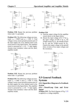+
-
+
-
100 kW
1 kW
+
-
100 kW
1 kW
10 kW
10 kW
100 kW
100 kW
vb
va
1
2
3
4
5
6
Problem 5.90. Repeat the previous problem
when node 1 is grounded.
Problem 5.91. The following voltages are mea-
sured: υa ¼ 5:000V and υb ¼ 5:001 V. Find
voltages versus circuit ground (common port of
the dual supply) for every labeled node in the
circuit shown in the ﬁgure below. The ampliﬁer
circuit is powered by a Æ10 À V dual supply.
Assume exact resistance values and the ideal-
ampliﬁer model.
+
-
100 kW
1 kW
+
-
100kW
1 kW
1
3
+
-
2
5
4
6
1 kW
1 kW
25 kW
25 kW
vb
va
Problem 5.92. Repeat the previous problem
when node 1 is grounded.
Problem 5.93. The following voltages are mea-
sured: υa ¼ 5:000 V and υb ¼ 5:001 V. Find
voltages versus circuit ground (common port of
the dual supply) for every labeled node in the
circuit shown in the ﬁgure below. The ampliﬁer
circuit is powered by a Æ10 À V dual supply.
Assume exact resistance values and the ideal-
ampliﬁer model.
+
-
100 kW
0.95 kW
+
-
100kW
1.05 kW
1
3
+
-
2
5
4
6
1 kW
1 kW
25 kW
25 kW
vb
va
Problem 5.94
A. Find the output voltage for the ampliﬁer
circuit shown in the ﬁgure below.
B. Denote the input voltage of 0.1 V by υa,
the input voltage of 0.08 V by υb, the
10-kΩ resistor by R1, the 40-kΩ resistor
by R2, and the 10-kΩ resistor by RG.
Express the output voltage in the general
form, in terms of two input voltages and
the resistances.
+
-
+
-
0.1 V vout
40 kW
10 kW
10 kW40 kW
4 kW
0.08 V
5.5 General Feedback
Systems
5.5.1 Signal-ﬂow Diagram of a Feedback
System
5.5.2 Closed-Loop Gain and Error
Signal
Problem 5.95. The block diagram of Fig. 5.35
is applied to a voltage ampliﬁer.
Chapter 5 Operational Ampliﬁer and Ampliﬁer Models
V-254
 