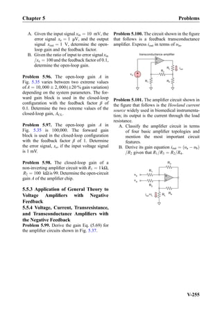 A. Given the input signal xin ¼ 10 mV, the
error signal xe ¼ 1 μV, and the output
signal xout ¼ 1 V, determine the open-
loop gain and the feedback factor.
B. Given the ratio of input to error signal xin
=xe ¼ 100and the feedback factor of 0.1,
determine the open-loop gain.
Problem 5.96. The open-loop gain A in
Fig. 5.35 varies between two extreme values
of A ¼ 10, 000 Æ 2, 000(Æ20 % gain variation)
depending on the system parameters. The for-
ward gain block is used in the closed-loop
conﬁguration with the feedback factor β of
0.1. Determine the two extreme values of the
closed-loop gain, ACL.
Problem 5.97. The open-loop gain A in
Fig. 5.35 is 100,000. The forward gain
block is used in the closed-loop conﬁguration
with the feedback factor β of 1. Determine
the error signal, xe, if the input voltage signal
is 1 mV.
Problem 5.98. The closed-loop gain of a
non-inverting ampliﬁer circuit with R1 ¼ 1kΩ,
R2 ¼ 100 kΩis 99. Determine the open-circuit
gain A of the ampliﬁer chip.
5.5.3 Application of General Theory to
Voltage Ampliﬁers with Negative
Feedback
5.5.4 Voltage, Current, Transresistance,
and Transconductance Ampliﬁers with
the Negative Feedback
Problem 5.99. Derive the gain Eq. (5.69) for
the ampliﬁer circuits shown in Fig. 5.37.
Problem 5.100. The circuit shown in the ﬁgure
that follows is a feedback transconductance
ampliﬁer. Express iout in terms of υin.
RF
+
-
iout
vin +
-
RL
R2
transconductance amplifier
R1
Problem 5.101. The ampliﬁer circuit shown in
the ﬁgure that follows is the Howland current
source widely used in biomedical instrumenta-
tion; its output is the current through the load
resistance.
A. Classify the ampliﬁer circuit in terms
of four basic ampliﬁer topologies and
mention the most important circuit
features.
B. Derive its gain equation iout ¼ υa À υbð Þ
=R2 given that R1=R3 ¼ R2=R4.
+
-
R1
R2
R3
RL
vb
va
R4i =iout L
Chapter 5 Problems
V-255
 