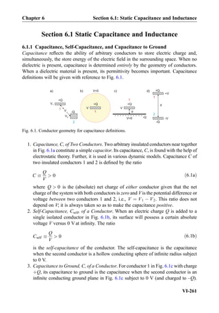 Section 6.1 Static Capacitance and Inductance
6.1.1 Capacitance, Self-Capacitance, and Capacitance to Ground
Capacitance reﬂects the ability of arbitrary conductors to store electric charge and,
simultaneously, the store energy of the electric ﬁeld in the surrounding space. When no
dielectric is present, capacitance is determined entirely by the geometry of conductors.
When a dielectric material is present, its permittivity becomes important. Capacitance
deﬁnitions will be given with reference to Fig. 6.1.
1. Capacitance, C, of Two Conductors. Two arbitrary insulated conductors near together
in Fig. 6.1a constitute a simple capacitor. Its capacitance, C, is found with the help of
electrostatic theory. Further, it is used in various dynamic models. Capacitance C of
two insulated conductors 1 and 2 is deﬁned by the ratio
C 
Q
V
 0 ð6:1aÞ
where Q  0 is the (absolute) net charge of either conductor given that the net
charge of the system with both conductors is zero and V is the potential difference or
voltage between two conductors 1 and 2, i.e., V ¼ V1 À V2. This ratio does not
depend on V; it is always taken so as to make the capacitance positive.
2. Self-Capacitance, Cself, of a Conductor. When an electric charge Q is added to a
single isolated conductor in Fig. 6.1b, its surface will possess a certain absolute
voltage V versus 0 V at inﬁnity. The ratio
Cself 
Q
V
 0 ð6:1bÞ
is the self-capacitance of the conductor. The self-capacitance is the capacitance
when the second conductor is a hollow conducting sphere of inﬁnite radius subject
to 0 V.
3. Capacitance to Ground, C, of a Conductor. For conductor 1 in Fig. 6.1c with charge
þQ, its capacitance to ground is the capacitance when the second conductor is an
inﬁnite conducting ground plane in Fig. 6.1c subject to 0 V (and charged to –Q).
+Q
-Q
a)
+
V
-
+Q
b)
V
V1
V2
V=0
+Q
V
V=0
d
-Q
- - - - - - - - - - -
c) +Q
-Q
d
+V
-V
d)
1
2
1
1
1
2
Fig. 6.1. Conductor geometry for capacitance deﬁnitions.
Chapter 6 Section 6.1: Static Capacitance and Inductance
VI-261
 