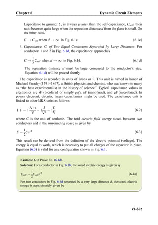Capacitance to ground, C, is always greater than the self-capacitance, Cself; their
ratio becomes quite large when the separation distance d from the plane is small. On
the other hand,
C ! Cself when d ! 1 in Fig: 6:1c: ð6:1cÞ
4. Capacitance, C, of Two Equal Conductors Separated by Large Distances. For
conductors 1 and 2 in Fig. 6.1d, the capacitance approaches
C !
1
2
Cself when d ! 1 in Fig: 6:1d: ð6:1dÞ
The separation distance d must be large compared to the conductor’s size.
Equation (6.1d) will be proved shortly.
The capacitance is recorded in units of farads or F. This unit is named in honor of
Michael Faraday (1791–1867), a British physicist and chemist, who was known to many
as “the best experimentalist in the history of science.” Typical capacitance values in
electronics are pF (picofarad or simply paf), nF (nanofarad), and μF (microfarad). In
power electronic circuits, larger capacitances might be used. The capacitance unit is
linked to other MKS units as follows:
1 F ¼ 1
A Á s
V
¼ 1
J
V2
¼ 1
C
V
ð6:2Þ
where C is the unit of coulomb. The total electric ﬁeld energy stored between two
conductors and in the surrounding space is given by
E ¼
1
2
CV2 ð6:3Þ
This result can be derived from the deﬁnition of the electric potential (voltage). The
energy is equal to work, which is necessary to put all charges of the capacitor in place.
Equation (6.3) is valid for any conﬁguration shown in Fig. 6.1.
Example 6.1: Prove Eq. (6.1d).
Solution: For a conductor in Fig. 6.1b, the stored electric energy is given by
Eself ¼
1
2
Cself V2 ð6:4aÞ
For two conductors in Fig. 6.1d separated by a very large distance d, the stored electric
energy is approximately given by
Chapter 6 Dynamic Circuit Elements
VI-262
 