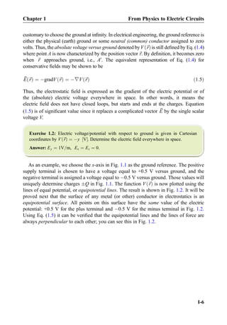 customary to choose the ground at inﬁnity. In electrical engineering, the ground reference is
either the physical (earth) ground or some neutral (common) conductor assigned to zero
volts. Thus, the absolute voltage versus ground denoted byV ~rð Þis still deﬁned by Eq. (1.4)
where point A is now characterized by the position vector~r. By deﬁnition, it becomes zero
when ~r approaches ground, i.e., A0
. The equivalent representation of Eq. (1.4) for
conservative ﬁelds may be shown to be
~E ~rð Þ ¼ ÀgradV ~rð Þ ¼ À∇V ~rð Þ ð1:5Þ
Thus, the electrostatic ﬁeld is expressed as the gradient of the electric potential or of
the (absolute) electric voltage everywhere in space. In other words, it means the
electric ﬁeld does not have closed loops, but starts and ends at the charges. Equation
(1.5) is of signiﬁcant value since it replaces a complicated vector ~E by the single scalar
voltage V.
Exercise 1.2: Electric voltage/potential with respect to ground is given in Cartesian
coordinates by V ~rð Þ ¼ Ày V½ Š. Determine the electric ﬁeld everywhere in space.
Answer: Ey ¼ 1V=m, Ex ¼ Ez ¼ 0.
As an example, we choose the x-axis in Fig. 1.1 as the ground reference. The positive
supply terminal is chosen to have a voltage equal to +0.5 V versus ground, and the
negative terminal is assigned a voltage equal to À0.5 V versus ground. Those values will
uniquely determine charges ÆQ in Fig. 1.1. The function V ~rð Þ is now plotted using the
lines of equal potential, or equipotential lines. The result is shown in Fig. 1.2. It will be
proved next that the surface of any metal (or other) conductor in electrostatics is an
equipotential surface. All points on this surface have the same value of the electric
potential: +0.5 V for the plus terminal and À0.5 V for the minus terminal in Fig. 1.2.
Using Eq. (1.5) it can be veriﬁed that the equipotential lines and the lines of force are
always perpendicular to each other; you can see this in Fig. 1.2.
Chapter 1 From Physics to Electric Circuits
I-6
 