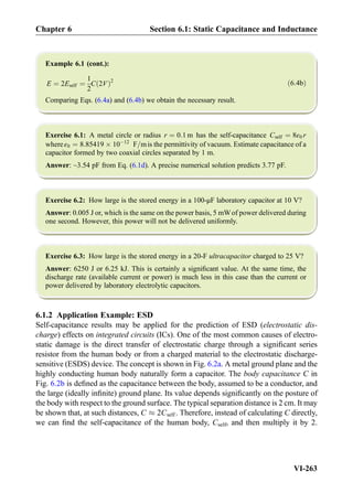 Example 6.1 (cont.):
E ¼ 2Eself ¼
1
2
C 2Vð Þ2
ð6:4bÞ
Comparing Eqs. (6.4a) and (6.4b) we obtain the necessary result.
Exercise 6.1: A metal circle or radius r ¼ 0:1 m has the self-capacitance Cself ¼ 8ε0 r
whereε0 ¼ 8:85419 Â 10À12
F=mis the permittivity of vacuum. Estimate capacitance of a
capacitor formed by two coaxial circles separated by 1 m.
Answer: ~3.54 pF from Eq. (6.1d). A precise numerical solution predicts 3.77 pF.
Exercise 6.2: How large is the stored energy in a 100-μF laboratory capacitor at 10 V?
Answer: 0.005 J or, which is the same on the power basis, 5 mWof power delivered during
one second. However, this power will not be delivered uniformly.
Exercise 6.3: How large is the stored energy in a 20-F ultracapacitor charged to 25 V?
Answer: 6250 J or 6.25 kJ. This is certainly a signiﬁcant value. At the same time, the
discharge rate (available current or power) is much less in this case than the current or
power delivered by laboratory electrolytic capacitors.
6.1.2 Application Example: ESD
Self-capacitance results may be applied for the prediction of ESD (electrostatic dis-
charge) effects on integrated circuits (ICs). One of the most common causes of electro-
static damage is the direct transfer of electrostatic charge through a signiﬁcant series
resistor from the human body or from a charged material to the electrostatic discharge-
sensitive (ESDS) device. The concept is shown in Fig. 6.2a. A metal ground plane and the
highly conducting human body naturally form a capacitor. The body capacitance C in
Fig. 6.2b is deﬁned as the capacitance between the body, assumed to be a conductor, and
the large (ideally inﬁnite) ground plane. Its value depends signiﬁcantly on the posture of
the body with respect to the ground surface. The typical separation distance is 2 cm. It may
be shown that, at such distances, C % 2Cself . Therefore, instead of calculating C directly,
we can ﬁnd the self-capacitance of the human body, Cself, and then multiply it by 2.
Chapter 6 Section 6.1: Static Capacitance and Inductance
VI-263
 
