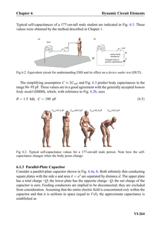 Typical self-capacitances of a 177-cm-tall male student are indicated in Fig. 6.3. These
values were obtained by the method described in Chapter 1.
The simplifying assumption C % 2Cself and Fig. 6.3 predict body capacitances in the
range 86–95 pF. These values are in a good agreement with the generally accepted human
body model (HBM), which, with reference to Fig. 6.2b, uses
R ¼ 1:5 kΩ, C ¼ 100 pF ð6:5Þ
6.1.3 Parallel-Plate Capacitor
Consider a parallel-plate capacitor shown in Fig. 6.4a, b. Both inﬁnitely thin conducting
square plates with the side a and area A ¼ a2
are separated by distance d. The upper plate
has a total charge +Q; the lower plate has the opposite charge –Q; the net charge of the
capacitor is zero. Feeding conductors are implied to be disconnected; they are excluded
from consideration. Assuming that the entire electric ﬁeld is concentrated only within the
capacitor and that it is uniform in space (equal to V/d), the approximate capacitance is
established as
=
t=0
series body
resistance
charged body to
ground capacitance
a) b)
t=0
DUT
C
R
Fig 6.2. Equivalent circuit for understanding ESD and its effect on a device under test (DUT).
C =47.2 pFself C =43.4 pFselfC =44.3 pFself C =43.2 pFself
Fig 6.3. Typical self-capacitance values for a 177-cm-tall male person. Note how the self-
capacitance changes when the body poses change.
Chapter 6 Dynamic Circuit Elements
VI-264
 
